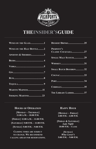 THEINSIDER’SGUIDE

WINES BY THE GLASS............................1                        DESSERT DRINKS.................................25

WINES BY THE HALF BOTTLE............2                                  PIERPONT’S
                                                                       CLASSIC COCKTAILS..........................27
APERTIFS & SHERRIES..........................3
                                                                       SINGLE MALT SCOTCH..................... 29
BEERS.......................................................... 4
                                                                       WHISKEY................................................31
VODKA.........................................................5
                                                                       SMALL BATCH BOURBON................. 32
GIN................................................................7
                                                                       COGNAC..................................................33
RUM..............................................................8
                                                                       PORT........................................................ 34
TEQUILA..................................................... 9
                                                                       CORDIALS...............................................35
MARTINI MADNESS..............................11
                                                                       THE LIBRARY LADDER..................... 37
SMOKING MARTINIS........................... 23




          HOURS OF OPERATION                                                          HAPPY HOUR
             {MONDAY – THURSDAY}                                                  {MONDAY – FRIDAY}
              11:00 A.M. – 10:00 P.M.                                              4:00 P.M. – 6:00 P.M.
     {FRIDAY} 11:00 A.M. – 11:00 P.M.
                                                                                {FRIDAY & SATURDAY}
   {SATURDAY} 5:00 P.M. – 11:00 P.M.                                                 Late Night
      {SUNDAY} 5:00 P.M. – 9:00 P.M.                                                10:00 P.M. – CLOSE

        CLOSING TIMES ARE SUBJECT                                                         {SUNDAY}
                                                                                         Wine Lover’s
                  WE RECOMMEND
       TO CHANGE.
                                                                                   5:00 P.M. – 9:00 P.M.
  CALLING AHEAD FOR RESERVATIONS.
 