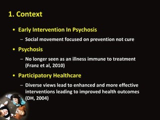 1. Context Early Intervention In Psychosis Social movement focused on prevention not cure Psychosis No longer seen as an illness immune to treatment (Franz et al, 2010) Participatory Healthcare Diverse views lead to enhanced and more effective interventions leading to improved health outcomes (DH, 2004) 