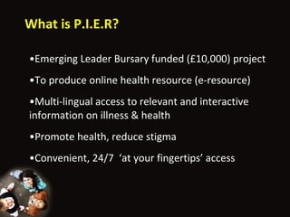 What is P.I.E.R? Emerging Leader Bursary funded (£10,000) project To produce online health resource (e-resource) Multi-lingual access to relevant and interactive information on illness & health Promote health, reduce stigma Convenient, 24/7  ‘ at your fingertips ’  access 