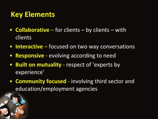 Key Elements Collaborative  –  for clients – by clients – with clients Interactive  –  focused on two way conversations Responsive  -  evolving according to need Built on mutuality  -  respect of  ‘ experts by experience ’ Community focused  -  involving third sector and education/employment agencies  