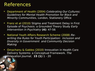 References
• Department of Health (2004) Celebrating Our Cultures:
Guidelines for Mental Health Promotion for Black and
Minority Communities, London, Stationery Office
• Franz et al (2010) Stigma and Treatment Delay in First
Episode of Psychosis: a Grounded Theory Study Early
Intervention in Psychiatry (4): 47-56
• National Youth Affairs Research Scheme (2008) Rewriting the Rules for Youth Participation: Inclusion and
Diversity in Government and Community Decision
Making
• Omachanu & Gables (2010) Innovation in Health Care
Delivery Systems: a Conceptual Framework. The
Innovation Journal, 15 (1) 1 - 20

 