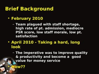 Brief Background
• February 2010
– Team plagued with staff shortage,
high rate of pt. admission, mediocre
PSR score, low staff morale, low pt.
satisfaction

• April 2010 - Taking a hard, long
look
– The imperative was to improve quality
& productivity and become a good
value for money service

• How??

 