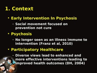 1. Context
• Early Intervention In Psychosis
– Social movement focused on
prevention not cure

• Psychosis
– No longer seen as an illness immune to
intervention (Franz et al, 2010)

• Participatory Healthcare
– Diverse views lead to enhanced and
more effective interventions leading to
improved health outcomes (DH, 2004)

 