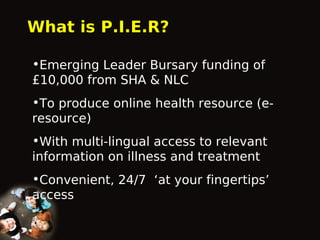 What is P.I.E.R?
•Emerging Leader Bursary funding of
£10,000 from SHA & NLC
•To produce online health resource (eresource)
•With multi-lingual access to relevant
information on illness and treatment
•Convenient, 24/7 ‘at your fingertips’
access

 