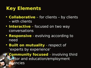 Key Elements
• Collaborative – for clients – by clients
– with clients
• Interactive – focused on two way
conversations
• Responsive - evolving according to
need
• Built on mutuality - respect of
‘experts by experience’
• Community focused - involving third
sector and education/employment
agencies

 