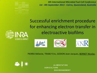 A L I M E N T A T I O N 
A G R I C U L T U R E 
E N V I R O N N E M E N T 
Successful enrichment procedure for enhancing electron transfer in electroactive biofilms 
PIERRA Mélanie, TRABLY Eric, GODON Jean-Jacques, BERNET Nicolas. 
4th International Microbial Fuel Cell Conference 
1st - 4th September 2013 - Cairns, Queensland, Australia  