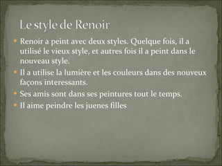 Renoir a peint avec deux styles. Quelque fois, il a utilisé le vieux style, et autres fois il a peint dans le nouveau style. Il a utilise la lumière et les couleurs dans des nouveux façons interessants. Ses amis sont dans ses peintures tout le temps. Il aime peindre les juenes filles 