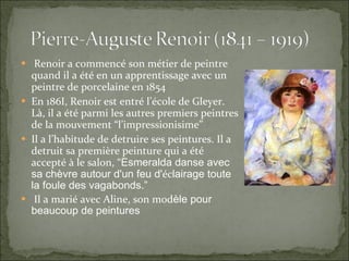 Renoir a commencé son métier de peintre quand il a été en un apprentissage avec un peintre de porcelaine en 1854 En 186I, Renoir est entré l’école de Gleyer. Là, il a été parmi les autres premiers peintres de la mouvement “l’impressionisime” Il a l’habitude de detruire ses peintures. Il a detruit sa première peinture qui a été accepté à le salon, “ Esmeralda danse avec sa chèv r e autour d'un feu d' éc l airage toute la foule des vagabonds.” Il a marié avec Aline, son mod èle pour beaucoup de peintures 