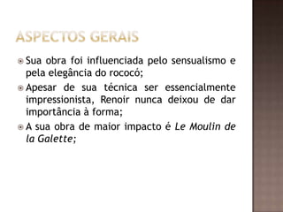  Sua obra foi influenciada pelo sensualismo e
  pela elegância do rococó;
 Apesar de sua técnica ser essencialmente
  impressionista, Renoir nunca deixou de dar
  importância à forma;
 A sua obra de maior impacto é Le Moulin de
  la Galette;
 