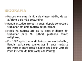  Nasceu em uma família de classe média, de pai
  alfaiate e de mãe costureira;
 Renoir estudou até os 13 anos, depois começou a
  trabalhar em uma fábrica de porcelana;
 Ficou na fábrica até os 17 anos e depois foi
  trabalhar para M. Gilbert pintando temas
  religiosos;
 Em 1862 após juntar dinheiro com seu trabalho,
  Renoir realiza seu sonho: aos 21 anos muda-se
  pra Paris e entra para a École des Beaux-Arts de
  Paris ("Escola de Belas Artes de Paris");
 