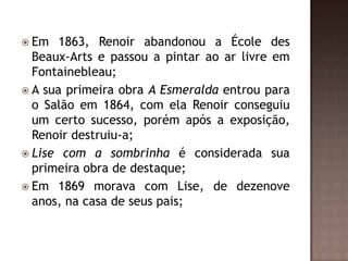  Em   1863, Renoir abandonou a École des
  Beaux-Arts e passou a pintar ao ar livre em
  Fontainebleau;
 A sua primeira obra A Esmeralda entrou para
  o Salão em 1864, com ela Renoir conseguiu
  um certo sucesso, porém após a exposição,
  Renoir destruiu-a;
 Lise com a sombrinha é considerada sua
  primeira obra de destaque;
 Em 1869 morava com Lise, de dezenove
  anos, na casa de seus pais;
 