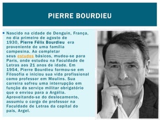  Nascido na cidade de Denguin, França,
no dia primeiro de agosto de
1930, Pierre Félix Bourdieu era
proveniente de uma família
campesina. Ao completar
seus estudos básicos, mudou-se para
Paris, onde estudou na Faculdade de
Letras aos 21 anos de idade. Em
1954, Pierre Bourdieu formou-se em
Filosofia e iniciou sua vida profissional
como professor em Moulins. Sua
carreira sofreu uma interrupção em
função do serviço militar obrigatório
que o enviou para a Argélia.
Aproveitando-se do deslocamento,
assumiu o cargo de professor na
Faculdade de Letras da capital do
país, Argel.
PIERRE BOURDIEU
 