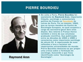  De volta a Paris, Pierre Bourdieu foi
assistente de Raymond Aron, importante
filósofo, sociólogo e comentarista
político da França na Faculdade de
Letras de Paris. Foi no mesmo, 1960,
que se tornou membro do Centro de
Sociologia Europeia, no qual ocuparia o
cargo de secretário-geral dois anos
depois. Seu retorno à França marca
também o início de sua volumosa
produção científica. Sua publicação
entre as décadas de 1960 e 1980 o
caracteriza como importante sociólogo
do século XX. A repercussão de suas
reflexões o leva a lecionar em
importantes universidades do mundo.
Pierre Bourdieu destacou-se por propor
uma crítica sobre a formação do
sociólogo, buscando o que ficou
identificado como “Sociologia da
Sociologia”.
PIERRE BOURDIEU
Raymond Aron
 