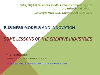BUSINESS MODELS AND INNOVATION
SOME LESSONS OF THE CREATIVE INDUSTRIES
P - J . B E N G H O Z I
E C O L E P O L Y T E C H N I Q U E – C N R S
P I E R R E - J E A N . B E N G H O Z I @ P O L Y T E C H N I Q U E . E D U
Data, Digital Business models, Cloud computing and
organizational Design
Université Paris-Sud, November 24-25th 2014
 