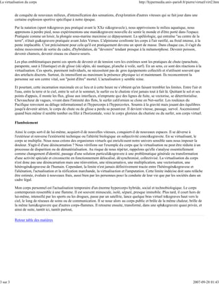 La virtualisation du corps                                                                           http://hypermedia.univ-paris8.fr/pierre/virtuel/virt2.htm


          de conquête de nouveaux milieux, d'intensification des sensations, d'exp loration d'autres vitesses qui se fait jour dans une
          certaine explosion sportive spécifique à notre époque.

          Par la natation (sport tr&egraves peu pratiqué avant le XXe si&egravecle ), nous apprivoisons le milieu aquatique, nous
          apprenons à perdre pied, nous expérimentons une mani&egravere nouvelle de sentir le monde et d'être porté dans l'espace.
          Pratiquée comme un loisir, la plongée sous-marine maximise ce dépaysement. La spéléologie, qui entraîne "au centre de la
          terre", n'était gu&egravere pratiquée avant Jules Vernes. L'alpinisme confronte les corps à l'air raréfié, au froid intense, à la
          pente implacable. C'est précisément pour cela qu'il est pratiquement devenu un sport de masse. Dans chaque cas, il s'agit du
          même mouvement de sortie du cadre, d'hybridation, de "devenirs" tendant presque à la métamorphose. Devenir poisson,
          devenir chamois, devenir oiseau ou chauve-souris.

          Les plus emblématiques parmi ces sports de devenir et de tension vers les extrêmes sont les pratiques de chute (parachute,
          parapente, saut à l'élastique) et de glisse (ski alpin, ski nautique, pl anche à voile, surf). En un sens, ce sont des réactions à la
          virtualisation. Ces sports, purement individuels, ne nécessitent pas de gros équipements collectifs et n'utilisent souvent que
          des artefacts discrets. Surtout, ils intensifient au maximum la présence physique ici et maintenant. Ils reconcentrent la
          personne sur son centre vital, son "point d'être" mortel. L'actualisation y semble reine.

          Et pourtant, cette incarnation maximale en ce lieu et à cette heure ne s'obtient qu'en faisant trembler les limites. Entre l'air et
          l'eau, entre la terre et le ciel, entre le sol et le sommet, le surfer ou le chutiste n'est jamais tout à fait là. Quittant le sol et ses
          points d'appuis, il monte les flux, glisse aux interfaces, n'emprunte que des lignes de fuite, se vectorise, se déterritorialise.
          Chevaucheur de vagues, vivant dans l'intimité des flots, le surfer californien se clone en Net-surfer. Les rouleaux du
          Pacifique renvoient au déluge informationnel et l'hypercorps à l'hypercortex. Soumis à la gravité mais jouant des équilibres
          jusqu'à devenir aérien, le corps de chute ou de glisse a perdu sa pesant eur. Il devient vitesse, passage, survol. Ascensionnel
          quand bien même il semble tomber ou filer à l'horizontale, voici le corps glorieux du chutiste ou du surfer, son corps virtuel.

          Flamboiement

          Ainsi le corps sort-il de lui-même, acquiert-il de nouvelles vitesses, conquiert-il de nouveaux espaces. Il se déverse à
          l'extérieur et renverse l'extériorité technique ou l'altérité biologique en subjectivité concr&egravete. En se virtualisant, le
          corps se multiplie. Nous nous créons des organismes virtuels qui enrichissent notre univers sensible sans nous imposer la
          douleur. S'agit-il d'une désincarnation ? Nous vérifions sur l'exemple du corps que la virtualisation ne peut être réduite à un
          processus de disparition ou de dématérialisation. Au risque de nous répéter, rappelons qu'elle s'analyse essentiellement
          comme changement d'identité, passage d'une solution particuli&egravere à une problématique générale ou transformation
          d'une activité spéciale et circonscrite en fonctionnement délocalisé, dé synchronisé, collectivisé. La virtualisation du corps
          n'est donc pas une désincarnation mais une réinvention, une réincarnatio n, une multiplication, une vectorisation, une
          hétérogén&egravese de l'humain. Cependant, la limite n'est jamais définitivement tracée entre l'hétérogén&egravese et
          l'aliénation, l'actualisation et la réification marchande, la virtualisation et l'amputation. Cette limite indécise doit sans relâche
          être estimée, évaluée à nouveaux frais, aussi bien par les personnes pou r la conduite de leur vie que par les sociétés dans un
          cadre légal.

          Mon corps personnel est l'actualisation temporaire d'un énorme hypercorps hybride, social et technobiologique. Le corps
          contemporain ressemble à une flamme. Il est souvent minuscule, isolé, séparé, presque immobile. Plus tard, il court hors de
          lui-même, intensifié par les sports ou les drogues, passe par un satellite, lance quelque bras virtuel tr&egraves haut vers le
          ciel, le long de réseaux de soins ou de communication. Il se noue alors au corps public et brûle de la même chaleur, brille de
          la même lumi&egravere que d'autres corps-flammes. Il retourne ensuite, transformé, dans une sph&egravere quasi privée, et
          ainsi de suite, tantôt ici, tantôt partout,

          Retour table des matières




3 sur 3                                                                                                                                     2007-09-28 01:43
 