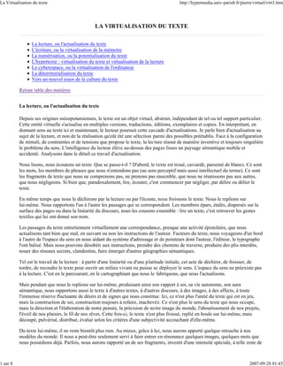 La Virtualisation du texte                                                                   http://hypermedia.univ-paris8.fr/pierre/virtuel/virt3.htm




                                                  LA VIRTUALISATION DU TEXTE

                 La lecture, ou l'actualisation du texte
                 L'écriture, ou la virtualisation de la mémoire
                 La numérisation, ou la potentialisation du texte
                 L'hypertexte : virtualisation du texte et virtualisation de la lecture
                 Le cyberespace, ou la virtualisation de l'ordinateur
                 La déterritorialisation du texte
                 Vers un nouvel essor de la culture du texte

          Retour table des matières


          La lecture, ou l'actualisation du texte

          Depuis ses origines mésopotamiennes, le texte est un objet virtuel, abstrait, indépendant de tel ou tel support particulier.
          Cette entité virtuelle s'actualise en multiples versions, traductions, éditions, exemplaires et copies. En interprétant, en
          donnant sens au texte ici et maintenant, le lecteur poursuit cette cascade d'actualisations. Je parle bien d'actualisation au
          sujet de la lecture, et non de la réalisation qu'eût été une sélection parmi des possibles préétablis. Face à la configuration
          de stimuli, de contraintes et de tensions que propose le texte, la lecture résout de manière inventive et toujours singulière
          le problème du sens. L'intelligence du lecteur élève au-dessus des pages lisses un paysage sémantique mobile et
          accidenté. Analysons dans le détail ce travail d'actualisation.

          Nous lisons, nous écoutons un texte. Que se passe-t-il ? D'abord, le texte est troué, caviardé, parsemé de blancs. Ce sont
          les mots, les membres de phrases que nous n'entendons pas (au sens perceptif mais aussi intellectuel du terme). Ce sont
          les fragments de texte que nous ne comprenons pas, ne prenons pas ensemble, que nous ne réunissons pas aux autres,
          que nous négligeons. Si bien que, paradoxalement, lire, écouter, c'est commencer par négliger, par délire ou délier le
          texte.

          En même temps que nous le déchirons par la lecture ou par l'écoute, nous froissons le texte. Nous le replions sur
          lui-même. Nous rapportons l'un à l'autre les passages qui se correspondent. Les membres épars, étalés, dispersés sur la
          surface des pages ou dans la linéarité du discours, nous les cousons ensemble : lire un texte, c'est retrouver les gestes
          textiles qui lui ont donné son nom.

          Les passages du texte entretiennent virtuellement une correspondance, presque une activité épistolaire, que nous
          actualisons tant bien que mal, en suivant ou non les instructions de l'auteur. Facteurs du texte, nous voyageons d'un bord
          à l'autre de l'espace du sens en nous aidant du système d'adressage et de pointeurs dont l'auteur, l'éditeur, le typographe
          l'ont balisé. Mais nous pouvons désobéir aux instructions, prendre des chemins de traverse, produire des plis interdits,
          nouer des réseaux secrets, clandestins, faire émerger d'autres géographies sémantiques.

          Tel est le travail de la lecture : à partir d'une linéarité ou d'une platitude initiale, cet acte de déchirer, de froisser, de
          tordre, de recoudre le texte pour ouvrir un milieu vivant ou puisse se déployer le sens. L'espace du sens ne préexiste pas
          à la lecture. C'est en le parcourant, en le cartographiant que nous le fabriquons, que nous l'actualisons.

          Mais pendant que nous le replions sur lui-même, produisant ainsi son rapport à soi, sa vie autonome, son aura
          sémantique, nous rapportons aussi le texte à d'autres textes, à d'autres discours, à des images, à des affects, à toute
          l'immense réserve fluctuante de désirs et de signes qui nous constitue. Ici, ce n'est plus l'unité du texte qui est en jeu,
          mais la construction de soi, construction toujours à refaire, inachevée. Ce n'est plus le sens du texte qui nous occupe,
          mais la direction et l'élaboration de notre pensée, la précision de notre image du monde, l'aboutissement de nos projets,
          l'éveil de nos plaisirs, le fil de nos rêves. Cette fois-ci, le texte n'est plus froissé, replié en boule sur lui-même, mais
          découpé, pulvérisé, distribué, évalué selon les critères d'une subjectivité accouchant d'elle-même.

          Du texte lui-même, il ne reste bientôt plus rien. Au mieux, grâce à lui, nous aurons apporté quelque retouche à nos
          modèles du monde. Il nous a peut-être seulement servi à faire entrer en résonance quelques images, quelques mots que
          nous possédions déjà. Parfois, nous aurons rapporté un de ses fragments, investit d'une intensité spéciale, à telle zone de



1 sur 8                                                                                                                            2007-09-28 01:43
 