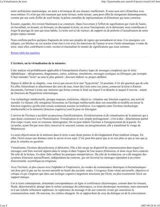 La Virtualisation du texte                                                                     http://hypermedia.univ-paris8.fr/pierre/virtuel/virt3.htm


          notre architecture mnémonique, un autre à tel tronçon de nos réseaux intellectuels. Il nous aura servi d'interface avec
          nous-mêmes. Ce n'est que très rarement que notre lecture, notre écoute, aura pour effet de réorganiser dramatiquement,
          comme par une sorte d'effet de seuil brutal, la pelote emmêlée de représentations et d'émotions qui nous constitue.

          Écouter, regarder, lire revient finalement à se construire. Dans l'ouverture à l'effort de signification qui vient de l'autre,
          en travaillant, en trouant, en froissant, en découpant le texte, en nous l'incorporant, en le détruisant, nous contribuons à
          ériger le paysage de sens qui nous habite. Le texte sert ici de vecteu r, de support ou de prétexte à l'actualisation de notre
          propre espace mental.

          Nous confions parfois quelques fragments du texte aux peuples de signes qui nomadisent en nous. Ces enseignes, ces
          reliques, ces fétiches ou ces oracles n'ont rien à voir avec les intentions de l'auteur ni avec l'unité sémantique vivante du
          texte, mais elles contribuent à créer, recréer et réactualiser le monde de significations que nous sommes.

          Retour table des matières


          L'écriture, ou la virtualisation de la mémoire

          Cette analyse est probablement applicable à l'interprétation d'autres types de messages complexes que le texte
          alphabétique : idéogrammes, diagrammes, cartes, schémas, simulations, messages iconiques ou filmiques, par exemple.
          Il faut entendre "texte" au sens le plus général : discours élaboré ou propos délibéré.

          Depuis le début de ce chapitre, vous n'avez pas encore lu le mot "hypertexte". Et pourtant, il n'a été question que de cela.
          En effet, hiérarchiser et sélectionner des aires de sens, tisser des liens entre ces zones, connecter le texte à d'autres
          documents, l'arrimer à toute une mémoire qui forme comme le fond sur lequel il se détache et auquel il renvoie : autant
          de fonctions de l'hypertexte informatique.

          Une technologie intellectuelle, presque toujours, extériorise, objective, virtualise une fonction cognitive, une activité
          mentale. Ce faisant, elle réorganise l'économie ou l'écologie intellectuelle dans son ensemble et modifie en retour la
          fonction cognitive qu'elle était censée seulement assister ou renforcer. Les rapports entre l'écriture (technologie
          intellectuelle) et la mémoire (fonction cognitive) sont là pour en témoigner.

          L'arrivée de l'écriture a accéléré un processus d'artificialisation, d'extériorisation et de virtualisation de la mémoire qui a
          sans doute commencé avec l'hominisation. Virtualisation et non simple prolongement ; c'est-à-dire : détachement partiel
          d'un corps vivant, mise en commun, hétérogénèse. On ne peut réduire l'écriture à l'enregistrement de la parole. En
          revanche, ayant fini par nous faire concevoir le souvenir comme un enregistrement, elle a transformé le visage de
          Mnémosyne.

          La semi-objectivation de la mémoire dans le texte a sans doute permis le développement d'une tradition critique. En
          effet, l'écrit creuse une distance entre le savoir et son sujet. C'est peut-être parce que je ne suis plus ce que je sais que je
          peux le remettre en question.

          Virtualisante, l'écriture désynchronise et délocalise. Elle a fait surgir un dispositif de communication dans lequel les
          messages sont bien souvent séparés dans le temps et dans l'espace de leur source d'émission, et donc reçus hors contexte.
          Du côté de la lecture, il a donc fallu raffiner les pratiques interprétatives. Du côté de la rédaction, on a dû imaginer des
          systèmes d'énoncés autosuffisants, indépendants du contexte, qui ont favorisé les messages répondant à un critère
          d'universalité, scientifique ou religieuse.

          Avec l'écriture, et plus encore avec l'alphabet et l'imprimerie, les modes de connaissance théoriques et herméneutiques
          ont donc pris le pas sur les savoirs narratifs et rituels des sociétés orales. L'exigence d'une vérité universelle, objective et
          critique n'a pu s'imposer que dans une écologie cognitive largement structurée par l'écrit, ou plus exactement l'écrit sur
          support statique.

          Car le texte contemporain, alimentant correspondances en ligne et conférences électroniques, courant dans les réseaux,
          fluide, déterritorialisé, plongé dans le milieu océanique du cyberespace, ce texte dynamique reconstitue, mais autrement
          et à une échelle infiniment supérieure, la coprésence du message et de son contexte vivant qui caractérise la
          communication orale. De nouveau, les critères changent. Ils se rapprochent de ceux du dialogue ou de la conversation :



2 sur 8                                                                                                                              2007-09-28 01:43
 