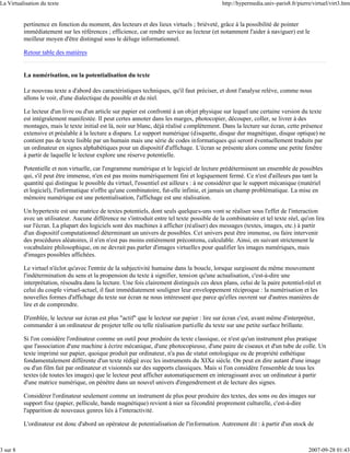 La Virtualisation du texte                                                                   http://hypermedia.univ-paris8.fr/pierre/virtuel/virt3.htm


          pertinence en fonction du moment, des lecteurs et des lieux virtuels ; brièveté, grâce à la possibilité de pointer
          immédiatement sur les références ; efficience, car rendre service au lecteur (et notamment l'aider à naviguer) est le
          meilleur moyen d'être distingué sous le déluge informationnel.

          Retour table des matières


          La numérisation, ou la potentialisation du texte

          Le nouveau texte a d'abord des caractéristiques techniques, qu'il faut préciser, et dont l'analyse relève, comme nous
          allons le voir, d'une dialectique du possible et du réel.

          Le lecteur d'un livre ou d'un article sur papier est confronté à un objet physique sur lequel une certaine version du texte
          est intégralement manifestée. Il peut certes annoter dans les marges, photocopier, découper, coller, se livrer à des
          montages, mais le texte initial est là, noir sur blanc, déjà réalisé complètement. Dans la lecture sur écran, cette présence
          extensive et préalable à la lecture a disparu. Le support numérique (disquette, disque dur magnétique, disque optique) ne
          contient pas de texte lisible par un humain mais une série de codes informatiques qui seront éventuellement traduits par
          un ordinateur en signes alphabétiques pour un dispositif d'affichage. L'écran se présente alors comme une petite fenêtre
          à partir de laquelle le lecteur explore une réserve potentielle.

          Potentielle et non virtuelle, car l'engramme numérique et le logiciel de lecture prédéterminent un ensemble de possibles
          qui, s'il peut être immense, n'en est pas moins numériquement fini et logiquement fermé. Ce n'est d'ailleurs pas tant la
          quantité qui distingue le possible du virtuel, l'essentiel est ailleurs : à ne considérer que le support mécanique (matériel
          et logiciel), l'informatique n'offre qu'une combinatoire, fut-elle infinie, et jamais un champ problématique. La mise en
          mémoire numérique est une potentialisation, l'affichage est une réalisation.

          Un hypertexte est une matrice de textes potentiels, dont seuls quelques-uns vont se réaliser sous l'effet de l'interaction
          avec un utilisateur. Aucune différence ne s'introduit entre tel texte possible de la combinatoire et tel texte réel, qu'on lira
          sur l'écran. La plupart des logiciels sont des machines à afficher (réaliser) des messages (textes, images, etc.) à partir
          d'un dispositif computationnel déterminant un univers de possibles. Cet univers peut être immense, ou faire intervenir
          des procédures aléatoires, il n'en n'est pas moins entièrement précontenu, calculable. Ainsi, en suivant strictement le
          vocabulaire philosophique, on ne devrait pas parler d'images virtuelles pour qualifier les images numériques, mais
          d'images possibles affichées.

          Le virtuel n'éclot qu'avec l'entrée de la subjectivité humaine dans la boucle, lorsque surgissent du même mouvement
          l'indétermination du sens et la propension du texte à signifier, tension qu'une actualisation, c'est-à-dire une
          interprétation, résoudra dans la lecture. Une fois clairement distingués ces deux plans, celui de la paire potentiel-réel et
          celui du couple virtuel-actuel, il faut immédiatement souligner leur enveloppement réciproque : la numérisation et les
          nouvelles formes d'affichage du texte sur écran ne nous intéressent que parce qu'elles ouvrent sur d'autres manières de
          lire et de comprendre.

          D'emblée, le lecteur sur écran est plus "actif" que le lecteur sur papier : lire sur écran c'est, avant même d'interpréter,
          commander à un ordinateur de projeter telle ou telle réalisation partielle du texte sur une petite surface brillante.

          Si l'on considère l'ordinateur comme un outil pour produire du texte classique, ce n'est qu'un instrument plus pratique
          que l'association d'une machine à écrire mécanique, d'une photocopieuse, d'une paire de ciseaux et d'un tube de colle. Un
          texte imprimé sur papier, quoique produit par ordinateur, n'a pas de statut ontologique ou de propriété esthétique
          fondamentalement différente d'un texte rédigé avec les instruments du XIXe siècle. On peut en dire autant d'une image
          ou d'un film fait par ordinateur et visionnés sur des supports classiques. Mais si l'on considère l'ensemble de tous les
          textes (de toutes les images) que le lecteur peut afficher automatiquement en interagissant avec un ordinateur à partir
          d'une matrice numérique, on pénètre dans un nouvel univers d'engendrement et de lecture des signes.

          Considérer l'ordinateur seulement comme un instrument de plus pour produire des textes, des sons ou des images sur
          support fixe (papier, pellicule, bande magnétique) revient à nier sa fécondité proprement culturelle, c'est-à-dire
          l'apparition de nouveaux genres liés à l'interactivité.

          L'ordinateur est donc d'abord un opérateur de potentialisation de l'information. Autrement dit : à partir d'un stock de



3 sur 8                                                                                                                            2007-09-28 01:43
 