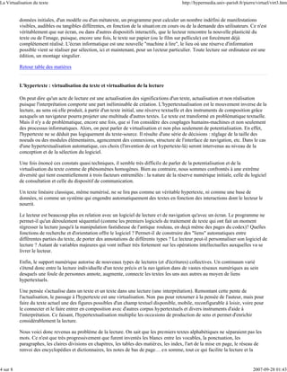 La Virtualisation du texte                                                                   http://hypermedia.univ-paris8.fr/pierre/virtuel/virt3.htm


          données initiales, d'un modèle ou d'un métatexte, un programme peut calculer un nombre indéfini de manifestations
          visibles, audibles ou tangibles différentes, en fonction de la situation en cours ou de la demande des utilisateurs. Ce n'est
          véritablement que sur écran, ou dans d'autres dispositifs interactifs, que le lecteur rencontre la nouvelle plasticité du
          texte ou de l'image, puisque, encore une fois, le texte sur papier (ou le film sur pellicule) est forcément déjà
          complètement réalisé. L'écran informatique est une nouvelle "machine à lire", le lieu où une réserve d'information
          possible vient se réaliser par sélection, ici et maintenant, pour un lecteur particulier. Toute lecture sur ordinateur est une
          édition, un montage singulier.

          Retour table des matières


          L'hypertexte : virtualisation du texte et virtualisation de la lecture

          On peut dire qu'un acte de lecture est une actualisation des significations d'un texte, actualisation et non réalisation
          puisque l'interprétation comporte une part inéliminable de création. L'hypertextualisation est le mouvement inverse de la
          lecture, au sens où elle produit, à partir d'un texte initial, une rés erve textuelle et des instruments de composition grâce
          auxquels un navigateur pourra projeter une multitude d'autres textes. Le texte est transformé en problématique textuelle.
          Mais il n'y a de problématique, encore une fois, que si l'on considère des couplages humains-machines et non seulement
          des processus informatiques. Alors, on peut parler de virtualisation et non plus seulement de potentialisation. En effet,
          l'hypertexte ne se déduit pas logiquement du texte-source. Il résulte d'une série de décisions : réglage de la taille des
          noeuds ou des modules élémentaires, agencement des connexions, structure de l'interface de navigation, etc. Dans le cas
          d'une hypertextualisation automatique, ces choix (l'invention de cet hypertexte-là) seront intervenus au niveau de la
          conception et de la sélection du logiciel.

          Une fois énoncé ces constats quasi techniques, il semble très difficile de parler de la potentialisation et de la
          virtualisation du texte comme de phénomènes homogènes. Bien au contraire, nous sommes confrontés à une extrême
          diversité qui tient essentiellement à trois facteurs entremêlés : la nature de la réserve numérique initiale, celle du logiciel
          de consultation et celle du dispositif de communication.

          Un texte linéaire classique, même numérisé, ne se lira pas comme un véritable hypertexte, ni comme une base de
          données, ni comme un système qui engendre automatiquement des textes en fonction des interactions dont le lecteur le
          nourrit.

          Le lecteur est beaucoup plus en relation avec un logiciel de lecture et de navigation qu'avec un écran. Le programme ne
          permet-il qu'un déroulement séquentiel (comme les premiers logiciels de traitement de texte qui ont fait un moment
          régresser la lecture jusqu'à la manipulation fastidieuse de l'antique rouleau, en deçà même des pages du codex)? Quelles
          fonctions de recherche et d'orientation offre le logiciel ? Permet-il de construire des "liens" automatiques entre
          différentes parties du texte, de porter des annotations de différents types ? Le lecteur peut-il personnaliser son logiciel de
          lecture ? Autant de variables majeures qui vont influer très fortement sur les opérations intellectuelles auxquelles va se
          livrer le lecteur.

          Enfin, le support numérique autorise de nouveaux types de lectures (et d'écritures) collectives. Un continuum varié
          s'étend donc entre la lecture individuelle d'un texte précis et la navigation dans de vastes réseaux numériques au sein
          desquels une foule de personnes annote, augmente, connecte les textes les uns aux autres au moyen de liens
          hypertextuels.

          Une pensée s'actualise dans un texte et un texte dans une lecture (une interprétation). Remontant cette pente de
          l'actualisation, le passage à l'hypertexte est une virtualisation. Non pas pour retourner à la pensée de l'auteur, mais pour
          faire du texte actuel une des figures possibles d'un champ textuel disponible, mobile, reconfigurable à loisir, voire pour
          le connecter et le faire entrer en composition avec d'autres corpus hypertextuels et divers instruments d'aide à
          l'interprétation. Ce faisant, l'hypertextualisation multiplie les occasions de production de sens et permet d'enrichir
          considérablement la lecture.

          Nous voici donc revenus au problème de la lecture. On sait que les premiers textes alphabétiques ne séparaient pas les
          mots. Ce n'est que très progressivement que furent inventés les blancs entre les vocables, la ponctuation, les
          paragraphes, les claires divisions en chapitres, les tables des matières, les index, l'art de la mise en page, le réseau de
          renvoi des encyclopédies et dictionnaires, les notes de bas de page… e n somme, tout ce qui facilite la lecture et la


4 sur 8                                                                                                                            2007-09-28 01:43
 