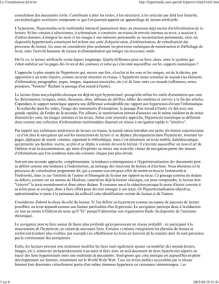 La Virtualisation du texte                                                                    http://hypermedia.univ-paris8.fr/pierre/virtuel/virt3.htm


          consultation des documents écrits. Contribuant à plier les textes, à les structurer, à les articuler par delà leur linéarité,
          ces technologies auxiliaires composent ce que l'on pourrait appeler un appareillage de lecture artificielle.

          L'hypertexte, l'hypermédia ou le multimédia interactif poursuivent donc un processus déjà ancien d'artificialisation de la
          lecture. Si lire consiste à sélectionner, à schématiser, à construire un réseau de renvois internes au texte, à associer à
          d'autres données, à intégrer les mots et les images à une mémoire personnelle en reconstruction permanente, alors les
          dispositifs hypertextuels constituent bel et bien une sorte d'objectivation, d'extériorisation, de virtualisation des
          processus de lecture. Ici, nous ne considérons plus seulement les processus techniques de numérisation et d'affichage du
          texte, mais l'activité humaine de lecture et d'interprétation qui intègre les nouveaux outils.

          On l'a vu, la lecture artificielle existe depuis longtemps. Quelle différence peut-on faire, alors, entre le système qui
          s'était stabilisé sur les pages des livres et des journaux et celui qui s'invente aujourd'hui sur les supports numériques ?

          L'approche la plus simple de l'hypertexte qui, encore une fois, n'exclut ni les sons ni les images, est de le décrire, par
          opposition à un texte linéaire, comme un texte structuré en réseau. L'hypertexte serait constitué de noeuds (les éléments
          d'information, paragraphes, pages, images, séquences musicales, etc.) et de liens entre ces noeuds (références, notes,
          pointeurs, "boutons" fléchant le passage d'un noeud à l'autre).

          La lecture d'une encyclopédie classique est déjà de type hypertextuel, puisqu'elle utilise les outils d'orientation que sont
          les dictionnaires, lexiques, index, thesaurus, atlas, tableaux de chiffres, tables des matières et renvois à la fin des articles.
          Cependant, le support numérique apporte une différence considérable par rapport aux hypertextes d'avant l'informatique
          : la recherche dans les index, l'usage des instruments d'orientation, le passage d'un noeud à l'autre s'y fait avec une
          grande rapidité, de l'ordre de la seconde. Par ailleurs, la numérisation permet d'associer sur le même médium et de mixer
          finement les sons, les images animées et les textes. Selon cette première approche, l'hypertexte numérique se définirait
          donc comme une collection d'informations multimodales disposée en réseau à navigation rapide et "intuitive".

          Par rapport aux techniques antérieures de lecture en réseau, la numérisation introduit une petite révolution copernicienne
          : ce n'est plus le navigateur qui suit les instructions de lecture et se déplace physiquement dans l'hypertexte, tournant les
          pages, déplaçant de lourds volumes, arpentant la bibliothèque, mais c'est désormais un texte mobile, kaléidoscopique,
          qui présente ses facettes, tourne, se plie et se déplie à volonté devant le lecteur. Il s'invente aujourd'hui un nouvel art de
          l'édition et de la documentation, qui tente d'exploiter au mieux une nouvelle vitesse de navigation parmi des masses
          d'informations que l'on condense dans des volumes chaque jour plus étroits.

          Suivant une seconde approche, complémentaire, la tendance contemporaine à l'hypertextualisation des documents peut
          se définir comme une tendance à l'indistinction, au mélange des fonctions de lecture et d'écriture. Nous abordons ici le
          processus de virtualisation proprement dit, qui a comme souvent pour effet de mettre en boucle l'extériorité et
          l'intériorité, dans ce cas l'intimité de l'auteur et l'étrangeté du lecteur par rapport au texte. Ce passage continu du dedans
          au dehors, comme sur un anneau de Moebius, caractérise déjà la lecture classique, car pour comprendre, le lecteur doit
          "réécrire" le texte mentalement et donc entrer dedans. Il concerne aussi la rédaction puisque la peine d'écrire consiste à
          se relire pour se corriger, donc à faire effort pour devenir étranger à son texte. Or l'hypertextualisation objective,
          opérationnalise et porte à la puissance du collectif cette identification croisée du lecteur et de l'auteur.

          Considérons d'abord la chose du côté du lecteur. Si l'on définit un hypertexte comme un espace de parcours de lecture
          possibles, un texte apparaît comme une lecture particulière d'un hypertexte. Le navigateur participe donc à la rédaction
          ou tout au moins à l'édition du texte qu'il "lit" puisqu'il détermine son organisation finale (la dispositio de l'ancienne
          rhétorique).

          Le navigateur peut se faire auteur de façon plus profonde qu'en parcourant un réseau préétabli : en participant à la
          structuration de l'hypertexte, en créant de nouveaux liens. Certains systèmes enregistrent les chemins de lecture et
          renforcent (rendent plus visibles, par exemple) ou affaiblissent les liens en fonction de la manière dont ils sont parcourus
          par la communauté des navigateurs.

          Enfin, les lecteurs peuvent non seulement modifier les liens mais également ajouter ou modifier des noeuds (textes,
          images, etc.), connecter un hyperdocument à un autre et faire ainsi un seul document de deux hypertextes séparés ou
          tracer des liens hypertextuels entre une multitude de documents. Soulignons que cette pratique est aujourd'hui en plein
          développement sur Internet, notamment sur le World Wide Web. Tous les textes publics accessibles par le réseau
          Internet font désormais virtuellement partie d'un même immense hypertexte en croissance ininterrompue. Les



5 sur 8                                                                                                                             2007-09-28 01:43
 