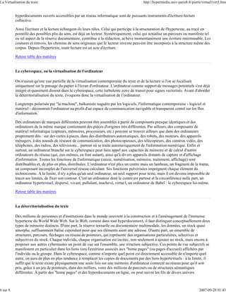La Virtualisation du texte                                                                  http://hypermedia.univ-paris8.fr/pierre/virtuel/virt3.htm


          hyperdocuments ouverts accessibles par un réseau informatique sont de puissants instruments d'écriture-lecture
          collective.

          Ainsi l'écriture et la lecture échangent-ils leurs rôles. Celui qui participe à la structuration de l'hypertexte, au tracé en
          pointillé des possibles plis du sens, est déjà un lecteur. Symétriquement, celui qui actualise un parcours ou manifeste tel
          ou tel aspect de la réserve documentaire, contribue à la rédaction, achève momentanément une écriture interminable. Les
          coutures et renvois, les chemins de sens originaux que le lecteur invente peuvent être incorporés à la structure même des
          corpus. Depuis l'hypertexte, toute lecture est un acte d'écriture.

          Retour table des matières


          Le cyberespace, ou la virtualisation de l'ordinateur

          On n'aurait qu'une vue partielle de la virtualisation contemporaine du texte et de la lecture si l'on se focalisait
          uniquement sur le passage du papier à l'écran d'ordinateur. L'ordinateur comme support de messages potentiels s'est déjà
          intégré et quasiment dissout dans le cyberespace, cette turbulente zone de transit pour signes vectorisés. Avant d'aborder
          la déterritorialisation du texte, évoquons donc la virtualisation de l'ordinateur.

          Longtemps polarisée par "la machine", balkanisée naguère par les logiciels, l'informatique contemporaine - logiciel et
          matériel - déconstruit l'ordinateur au profit d'un espace de communication navigable et transparent centré sur les flux
          d'information.

          Des ordinateurs de marques différentes peuvent être assemblés à partir de composants presque identiques et des
          ordinateurs de la même marque contiennent des pièces d'origines très différentes. Par ailleurs, des composants de
          matériel informatique (capteurs, mémoires, processeurs, etc.) peuvent se trouver ailleurs que dans des ordinateurs
          proprement dits : sur des cartes à puces, dans des distributeurs automatiques, des robots, des moteurs, des appareils
          ménagers, à des noeuds de réseaux de communication, des photocopieuses, des télécopieurs, des caméras vidéo, des
          téléphones, des radios, des télévisions... partout où se traite automatiquement de l'information numérique. Enfin et
          surtout, un ordinateur branché sur le cyberespace peut faire appel aux capacités de mémoire et de calcul d'autres
          ordinateurs du réseau (qui, eux-mêmes, en font autant), ainsi qu'à divers appareils distants de capture et d'affichage
          d'information. Toutes les fonctions de l'informatique (saisie, numérisation, mémoire, traitement, affichage) sont
          distribuables et, de plus en plus, distribuées. L'ordinateur n'est plus un centre mais un lambeau, un fragment de la trame,
          un composant incomplet de l'universel réseau calculant. Ses fonctions pulvérisées imprègnent chaque élément du
          technocosme. A la limite, il n'y a plus qu'un seul ordinateur, un seul support pour texte, mais il est devenu impossible de
          tracer ses limites, de fixer son contour. C'est un ordinateur dont le centre est partout et la circonférence nulle part, un
          ordinateur hypertextuel, dispersé, vivant, pullulant, inachevé, virtue l, un ordinateur de Babel : le cyberespace lui-même.

          Retour table des matières


          La déterritorialisation du texte

          Des millions de personnes et d'institutions dans le monde oeuvrent à la construction et à l'aménagement de l'immense
          hypertexte du World Wide Web. Sur le Web, comme dans tout hyperdocument, il faut distinguer conceptuellement deux
          types de mémoire distincts. D'une part, la réserve textuelle ou documentaire multimodale, les données, un stock quasi
          amorphe, suffisamment balisé cependant pour que ses éléments aient une adresse. D'autre part, un ensemble de
          structures, parcours, fléchages ou réseau de pointeurs, qui représente des organisations particulières, sélectives et
          subjectives du stock. Chaque individu, chaque organisation est incitée, non seulement à ajouter au stock, mais encore à
          proposer aux autres cybernautes un point de vue sur l'ensemble, une structure subjective. Ces points de vue subjectifs se
          manifestent en particulier dans les liens vers l'extérieur associés aux "home pages" (ou pages d'accueil) affichées par
          l'individu ou le groupe. Dans le cyberespace, comme n'importe quel point est directement accessible de n'importe quel
          autre, on aura de plus en plus tendance à remplacer les copies de documents par des liens hypertextuels : à la limite, il
          suffit que le texte existe physiquement une seule fois sur une mémoire d'ordinateur connecté au réseau pour qu'il soit
          pris, grâce à un jeu de pointeurs, dans des milliers, voire des millions de parcours ou de structures sémantiques
          différentes. À partir des "home pages" et des hyperdocuments en ligne, on peut suivre les fils de divers univers



6 sur 8                                                                                                                           2007-09-28 01:43
 