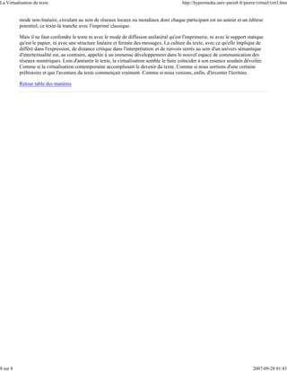 La Virtualisation du texte                                                                  http://hypermedia.univ-paris8.fr/pierre/virtuel/virt3.htm


          mode non-linéaire, circulant au sein de réseaux locaux ou mondiaux dont chaque participant est un auteur et un éditeur
          potentiel, ce texte-là tranche avec l'imprimé classique.

          Mais il ne faut confondre le texte ni avec le mode de diffusion unilatéral qu'est l'imprimerie, ni avec le support statique
          qu'est le papier, ni avec une structure linéaire et fermée des messages. La culture du texte, avec ce qu'elle implique de
          différé dans l'expression, de distance critique dans l'interprétation et de renvois serrés au sein d'un univers sémantique
          d'intertextualité est, au contraire, appelée à un immense développement dans le nouvel espace de communication des
          réseaux numériques. Loin d'anéantir le texte, la virtualisation semble le faire coïncider à son essence soudain dévoilée.
          Comme si la virtualisation contemporaine accomplissait le devenir du texte. Comme si nous sortions d'une certaine
          préhistoire et que l'aventure du texte commençait vraiment. Comme si nous venions, enfin, d'inventer l'écriture.

          Retour table des matières




8 sur 8                                                                                                                           2007-09-28 01:43
 