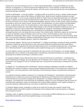 Qu'est-ce que le virtuel?                                                                   http://hypermedia.univ-paris8.fr/pierre/virtuel/virt0.htm


          Comme on le verra tout au long de ce livre, le virtuel, rigoureusement défini, n'a que peu d'affinité avec le faux,
          l'illusoire ou l'imaginaire. Le virtuel n'est pas du tout l'opposé du réel. C'est au contraire un mode d'être fécond et
          puissant, qui donne du jeu aux processus de création, ouvre des avenirs, creuse des puits de sens sous la platitude de
          la présence physique immédiate.

          Nombre de philosophes - et non des moindres - ont déjà travaillé sur la notion de virtuel, y compris certains penseurs
          français contemporains comme Gilles Deleuze ou Michel Serres. Quelle est donc l'ambition du présent ouvrage ?
          Elle est fort simple : je ne me suis pas contenté de définir le virtuel comme un mode d'être particulier, j'ai voulu aussi
          analyser et illustrer un processus de transformation d'un mode d'être en un autre. En effet, la virtualisation remonte
          du réel ou de l'actuel vers le virtuel. La tradition philosophique, jusqu'aux travaux les plus récents, analyse le passage
          du possible au réel ou du virtuel à l'actuel. Aucune étude, à ma connaissance, n'a encore analysé la transformation
          inverse, en direction du virtuel. Or c'est précisément ce retour amont qui me semble caractéristique à la fois du
          mouvement d'auto-création qui a fait surgir l'espèce humaine et de la transition culturelle accélérée que nous vivons
          aujourd'hui. L'enjeu de ce livre est donc triple : philosophique (le concept de virtualisation), anthropologique (le
          rapport entre le processus d'hominisation et la virtualisation) et sociopolitique (comprendre la mutation
          contemporaine pour avoir une chance d'y devenir acteur). Sur ce dernier point, l'alternative majeure ne met donc pas
          en scène une hésitation cousue de fil blanc entre le réel et le virtuel, mais bien plutôt un choix entre diverses
          modalités de virtualisation. Mieux encore, nous devons distinguer entre une virtualisation en cours d'invention, d'une
          part, et ses caricatures aliénantes, réifiantes et disqualifiantes, d'autre part. D'où, à mon sens, l'urgente nécessité d'une
          cartographie du virtuel à laquelle répond ce "précis de virtualisation".

          Dans le premier chapitre, "Qu'est-ce que la virtualisation ?", je définis les principaux concepts de réalité, possibilité,
          actualité et virtualité qui seront utilisés par la suite, ainsi que les différentes transformations d'un mode d'être à
          l'autre. Ce chapitre est également l'occasion d'un début d'analyse de la virtualisation proprement dite, et notamment
          de la "déterritorialisation" et autres phénomènes spatio-temporels étranges qui lui sont généralement associés.

          Les trois chapitres suivants concernent la virtualisation du corps, du texte et de l'économie. Les concepts dégagés
          précédemment sont ici exploités sur des phénomènes contemporains et permettent d'analyser de manière cohérente la
          dynamique de la mutation économique et culturelle en cours.

          Le cinquième chapitre analyse l'hominisation dans les termes de la théorie de la virtualisation : virtualisation du
          présent immédiat par le langage, des actes physiques par la technique et de la violence par le contrat. Ainsi, malgré
          sa brutalité et son étrangeté, la crise de civilisation que nous vivons peut être ressaisie dans la continuité de l'aventure
          humaine.

          Le chapitre six, "Les opérations de la virtualisation", utilise les matériaux empiriques accumulés aux chapitres
          précédents pour mettre en évidence le noyau invariant d'opérations élémentaires à l'oeuvre dans tous les processus de
          virtualisation : ceux d'une grammaire, d'une dialectique et d'une rhétorique élargies aux phénomènes techniques et
          sociaux.

          Les septième et huitième chapitres examinent "La virtualisation de l'intelligence". Ils présentent le fonctionnement
          technosocial de la cognition en suivant une dialectique de l'objectivation de l'intériorité et de la subjectivation de
          l'extériorité dont on verra qu'elle est typique de la virtualisation. Ces chapitres débouchent sur deux résultats
          principaux. Tout d'abord une vision renouvelée de l'intelligence collective en cours d'émergence dans les réseaux de
          communication numériques. Ensuite, la construction d'un concept d'objet (médiateur social, support technique, et
          noeud des opérations intellectuelles) qui vient achever la théorie de la virtualisation.

          Le huitième chapitre résume, systématise et relativise les acquis de l'ouvrage, puis esquisse le projet d'une
          philosophie capable d'accueillir la dualité de l'événement et de la substance dont il aura été question, en filigrane,
          tout au long de ce travail.

          L'épilogue, enfin, en appelle à un art de la virtualisation, à une nouvelle sensibilité esthétique qui, en ces temps de
          grande déterritorialisation, ferait d'une hospitalité élargie sa vertu cardinale.

          Retour table des matières


2 sur 2                                                                                                                           2007-09-28 01:42
 