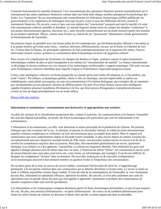 La virtualisation de l'économie                                                                 http://hypermedia.univ-paris8.fr/pierre/virtuel/virt4.htm


          Comment fonctionnent les marchés financiers ? Les raisonnements des opérateurs financiers portent essentiellement sur le
          raisonnement des autres opérateurs financiers, comme dans une foule dont chaque membre pratiquerait la psychologie des
          foules. Les "arguments" de ces raisonnements sont essentiellement les indicateurs économiques chiffrés publiés par les
          gouvernements et les organismes de statistiques ainsi que les prix, cours et taux des différentes devises, actions et
          instruments financiers. Or ces prix, cours et taux sont eux-mêmes des "conclusions" auxquels parvient le marché à la suite
          d'un raisonnement collectif, parallèle et distribué. Le marché financier prend certes en compte des données "extérieures" à
          son propre fonctionnement (guerres, élections, etc.), mais travaille essentiellement sur un mode récursif à partir des résultats
          de ses propres opérations. Mieux, comme nous l'avons vu, chacun de ses "processeurs" élémentaires simule grossièrement
          le fonctionnement de l'ensemble.

          On pourrait risquer un parallèle avec une bonne partie de l'art contemporain, qui fait beaucoup plus référence à lui-même et
          à sa propre histoire qu'à toute autre chose : citations, dérisions, différenciations, travaux sur la limite ou l'identité de l'art,
          etc. Comme dans la finance, les principales opérations de l'art contemporain portent sur le jugement des autres, l'oeuvre
          intervenant comme vecteur, pointeur ou commutateur dans la dynamique récursive du jugement collectif.

          Pour revenir à la virtualisation de l'économie, les banques de données en ligne, systèmes experts et autres instruments
          informatiques rendent de plus en plus transparents à eux-mêmes les "raisonnements du marché". La finance internationale
          se développe en étroite symbiose avec les réseaux et les technologies intellectuelles à support numérique. Elle tend vers une
          sorte d'intelligence collective distribuée pour laquelle l'argent et l'information s'équivalent progressivement.

          Certes, cette intelligence collective est fruste puisqu'elle ne connaît qu'un seul critère d'évaluation ou, si l'on préfère, une
          seule "valeur". Par ailleurs, sa dynamique globale, même si elle est chaotique, souvent imprévisible et sujette aux
          emballements, serait plutôt convergente, au sens où (contrairement à l'évolution biologique, par exemple) elle ne maintient
          pas simultanément ouverts plusieurs chemins de différenciation. On peut rêver d'une finance encore plus intelligente,
          capable d'explorer plusieurs hypothèses d'évaluation à la fois, qui ferait preuve d'imagination et projetterait plusieurs
          avenirs au lieu de réagir principalement sur un mode réflexe.

          Retour table des matières


          Information et connaissance : consommation non destructive et appropriation non exclusive

          Au-delà des secteurs de la virtualisation proprement dite, comme le tourisme, les communications et la finance, l'ensemble
          des activités dépend aujourd'hui, en amont, des biens économiques très particuliers que sont les informations et les
          connaissances.

          L'information et la connaissance, en effet, sont désormais la source principale de la production de richesse. On pourrait
          rétorquer que cela a toujours été le cas : le chasseur, le paysan, le marchand, l'artisan, le soldat devaient nécessairement
          acquérir certaines compétences et s'informer sur leur environnement pour accomplir leurs tâches. Mais le rapport à la
          connaissance que nous expérimentons depuis la Seconde Guerre mondiale, et plus encore depuis les années soixante-dix,
          est radicalement nouveau. Jusqu'à la seconde moitié du XXe siècle, une personne mettait encore en oeuvre à la fin de sa
          carrière les compétences acquises dans sa jeunesse. Bien plus, elle transmettait généralement son savoir, quasiment
          inchangé, à ses enfants ou à des apprentis. Aujourd'hui, ce schéma est largement obsolète. Non seulement les gens sont
          appelés à changer plusieurs fois de métier dans leur vie mais, à l'intérieur du même "métier", les connaissances ont un cycle
          de renouvellement sans cesse plus court (trois ans, voire moins, en informatique, par exemple). Il est devenu difficile de
          désigner les compétences "de base" dans un domaine. De nouvelles techniques ou de nouvelles configurations
          socio-économiques peuvent à tout moment remettre en question l'ordre et l'importance des connaissances.

          On est donc passé de la mise en oeuvre de savoirs stables, constituant l'arrière-plan de l'activité, à l'apprentissage
          permanent, à la navigation continue dans une connaissance qui se détache désormais à l'avant-scène. Le savoir se tenait au
          fond, il s'affiche aujourd'hui comme figure mobile. Il tirait du côté de la contemplation, de l'immuable, le voici maintenant
          devenu flux, alimentant les opérations efficaces, opération lui-même. De surcroît, ce n'est plus seulement une caste de
          spécialistes mais la grande masse des gens qui sont appelés à apprendre, transmettre et produire des connaissances de
          manière coopérative dans leur activité quotidienne.

          Les informations et les connaissances comptent désormais parmi les biens économiques primordiaux, ce qui n'a pas toujours
          été vrai. De plus, leur position d'infrastructure - on parle d'infostructure - de source ou de condition déterminante pour
          toutes les autres formes de richesse est devenue évidente alors qu'elle se tenait auparavant dans la pénombre.



2 sur 8                                                                                                                               2007-09-28 01:43
 