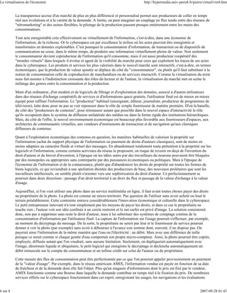 La virtualisation de l'économie                                                               http://hypermedia.univ-paris8.fr/pierre/virtuel/virt4.htm


          La transparence accrue d'un marché de plus en plus différencié et personnalisé permet aux producteurs de coller en temps
          réel aux évolutions et à la variété de la demande. A limite, on peut imaginer un couplage en flux tendu entre des réseaux de
          "rétromarketing" et des usines flexibles, le pilotage de la production passant presque entièrement entre les mains des
          consommateurs.

          Tout acte enregistrable crée effectivement ou virtuellement de l'information, c'est-à-dire, dans une économie de
          l'information, de la richesse. Or le cyberespace est par excellence le milieu où les actes peuvent être enregistrés et
          transformées en données exploitables. C'est pourquoi le consommateur d'information, de transaction ou de dispositifs de
          communication ne cesse, dans le même temps, de produire une information virtuellement pleine de valeur. Non seulement
          le consommateur devient coproducteur de l'information qu'il consomme, mais il est aussi producteur coopératif des
          "mondes virtuels" dans lesquels il évolue et agent de la visibilité du marché pour ceux qui exploitent les traces de ses actes
          dans le cyberespace. Les produits et services les plus valorisés dans le nouvel marché sont interactifs, c'est-à-dire, en termes
          économiques, que la production de valeur ajoutée se déplace du côté du "consommateur", ou plutôt qu'il faut substituer à la
          notion de consommation celle de coproduction de marchandises ou de services interactifs. Comme la virtualisation du texte
          nous fait assister à l'indistinction croissante des rôles du lecteur et de l'auteur, la virtualisation du marché met en scène le
          mélange des genres entre la consommation et la production.

          Muni d'un ordinateur, d'un modem et de logiciels de filtrage et d'exploitation des données, associé à d'autres utilisateurs
          dans des réseaux d'échange coopératifs de services et d'informations quasi gratuits, l'utilisateur final est de mieux en mieux
          équipé pour raffiner l'information. Le "producteur" habituel (enseignant, éditeur, journaliste, producteur de programmes de
          télévision), lutte donc pour ne pas se voir repousser dans le rôle de simple fournisseur de matière première. D'où la bataille,
          du côté des "producteurs de contenus", pour réinstaurer autant que possible dans le nouvel espace d'interactivité le rôle
          qu'ils occupaient dans le système de diffusion unilatérale des médias ou dans la forme rigide des institutions hiérarchiques.
          Mais, du côté de l'offre, le nouvel environnement économique est beaucoup plus favorable aux fournisseurs d'espaces, aux
          architectes de communautés virtuelles, aux vendeurs d'instruments de transaction et de navigation qu'aux classiques
          diffuseurs de contenus.

          Quant à l'exploitation économique des contenus en question, les manières habituelles de valoriser la propriété sur
          l'information (achat du support physique de l'information ou paiement de droits d'auteurs classiques), sont de moins en
          moins adaptées au caractère fluide et virtuel des messages. En abandonnant totalement toute prétention à la propriété sur les
          logiciels et l'information, comme certains activistes du réseau le proposent, on risque de revenir en deçà de l'invention du
          droit d'auteur et du brevet d'invention, à l'époque où les idées suées par des travailleurs du neurone pouvaient être bloquées
          par des monopoles ou appropriées sans contrepartie par des puissances économiques ou politiques. Mais à l'époque de
          l'économie de l'information et de la connaissance, plutôt que d'abandonner les droits de propriété sur toutes les formes de
          biens logiciels, ce qui reviendrait à une spoliation éhontée des producteurs de base, des nouveaux prolétaires que sont les
          travailleurs intellectuels, on semble plutôt s'orienter vers une sophistication du droit d'auteur. Ce perfectionnement se
          poursuit dans deux directions : passage d'un droit territorial à un droit du flux et passage de la valeur d'échange à la valeur
          d'usage.

          Aujourd'hui, si l'on veut utiliser une photo dans un service multimédia en ligne, il faut avant toutes choses payer des droits
          au propriétaire de la photo. La photo est comme un micro-territoire. Pas question de l'utiliser sans avoir acheté ou loué le
          terrain préalablement. Cette contrainte entrave considérablement l'innovation économique et culturelle dans le cyberespace.
          Le petit entrepreneur innovant n'a tout simplement pas les moyens de payer les droits, et dans ce cas le propriétaire ne
          touche rien ; l'auteur voit son idée confinée à un cercle restreint et le net surfer est privé d'image. La solution consisterait
          donc, non pas à supprimer sans reste le droit d'auteur, mais à lui substituer des systèmes de comptage continu de la
          consommation d'information par l'utilisateur final. La capture de l'information sur l'usage pourrait s'effectuer, par exemple,
          au moment du décryptage du message. De la sorte, le propriétaire ne serait pas lésé et le fournisseur de service pourrait
          donner à voir la photo (par exemple) sans avoir à débourser à l'avance une somme dont, souvent, il ne dispose pas. On
          payerait ainsi l'information de la même manière que l'eau ou l'électricité : au débit. Mais avec une différence de taille
          puisque ce serait comme si chaque goutte d'eau comportait son propre micro-compteur. Ainsi, la photo pourrait être copiée,
          employée, diffusée autant que l'on voudrait, sans aucune limitation. Seulement, on dupliquerait automatiquement avec
          l'image, désormais liquide et ubiquitaire, le petit logiciel qui enregistre le décryptage et déclenche automatiquement un
          débit minuscule sur le compte du consommateur et un infime crédit sur celui de l'auteur ou du propriétaire.

          Cette mesure des flux de consommation peut être perfectionnée par ce que l'on pourrait appeler provisoirement un paiement
          de la "valeur d'usage". Par exemple, dans le réseau américain AMIX, l'information vendue est payée en fonction de sa date
          de fraîcheur et de la demande dont elle fait l'objet. Plus qu'un magasin d'informations dont le prix est fixé par le vendeur,
          AMIX fonctionne comme une Bourse dans laquelle la demande contribue en temps réel à la fixation du prix. De nombreux
          services offerts sur le cyberespace fonctionnent dans cet esprit, enregistrant les usages, les navigations et les évaluations


6 sur 8                                                                                                                             2007-09-28 01:43
 