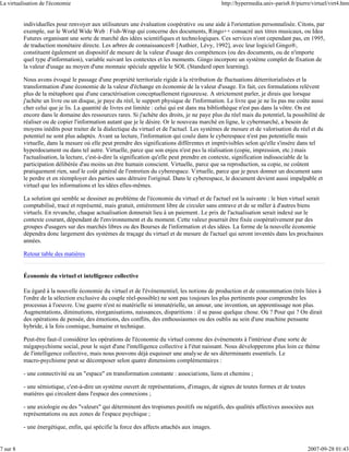 La virtualisation de l'économie                                                               http://hypermedia.univ-paris8.fr/pierre/virtuel/virt4.htm


          individuelles pour renvoyer aux utilisateurs une évaluation coopérative ou une aide à l'orientation personnalisée. Citons, par
          exemple, sur le World Wide Web : Fish-Wrap qui concerne des documents, Ringo++ consacré aux titres musicaux, ou Idea
          Futures organisant une sorte de marché des idées scientifiques et technologiques. Ces services n'ont cependant pas, en 1995,
          de traduction monétaire directe. Les arbres de connaissances® [Authier, Lévy, 1992], avec leur logiciel Gingo®,
          constituent également un dispositif de mesure de la valeur d'usage des compétences (ou des documents, ou de n'importe
          quel type d'information), variable suivant les contextes et les moments. Gingo incorpore un système complet de fixation de
          la valeur d'usage au moyen d'une monnaie spéciale appelée le SOL (Standard open learning).

          Nous avons évoqué le passage d'une propriété territoriale rigide à la rétribution de fluctuations déterritorialisées et la
          transformation d'une économie de la valeur d'échange en économie de la valeur d'usage. En fait, ces formulations relèvent
          plus de la métaphore que d'une caractérisation conceptuellement rigoureuse. A strictement parler, je dirais que lorsque
          j'achète un livre ou un disque, je paye du réel, le support physique de l'information. Le livre que je ne lis pas me coûte aussi
          cher celui que je lis. La quantité de livres est limitée : celui qui est dans ma bibliothèque n'est pas dans la vôtre. On est
          encore dans le domaine des ressources rares. Si j'achète des droits, je ne paye plus du réel mais du potentiel, la possibilité de
          réaliser ou de copier l'information autant que je le désire. Or le nouveau marché en ligne, le cybermarché, a besoin de
          moyens inédits pour traiter de la dialectique du virtuel et de l'actuel. Les systèmes de mesure et de valorisation du réel et du
          potentiel ne sont plus adaptés. Avant sa lecture, l'information qui coule dans le cyberespace n'est pas potentielle mais
          virtuelle, dans la mesure où elle peut prendre des significations différentes et imprévisibles selon qu'elle s'insère dans tel
          hyperdocument ou dans tel autre. Virtuelle, parce que son enjeu n'est pas la réalisation (copie, impression, etc.) mais
          l'actualisation, la lecture, c'est-à-dire la signification qu'elle peut prendre en contexte, signification indissociable de la
          participation délibérée d'au moins un être humain conscient. Virtuelle, parce que sa reproduction, sa copie, ne coûtent
          pratiquement rien, sauf le coût général de l'entretien du cyberespace. Virtuelle, parce que je peux donner un document sans
          le perdre et en réemployer des parties sans détruire l'original. Dans le cyberespace, le document devient aussi impalpable et
          virtuel que les informations et les idées elles-mêmes.

          La solution qui semble se dessiner au problème de l'économie du virtuel et de l'actuel est la suivante : le bien virtuel serait
          comptabilisé, tracé et représenté, mais gratuit, entièrement libre de circuler sans entrave et de se mêler à d'autres biens
          virtuels. En revanche, chaque actualisation donnerait lieu à un paiement. Le prix de l'actualisation serait indexé sur le
          contexte courant, dépendant de l'environnement et du moment. Cette valeur pourrait être fixée coopérativement par des
          groupes d'usagers sur des marchés libres ou des Bourses de l'information et des idées. La forme de la nouvelle économie
          dépendra donc largement des systèmes de traçage du virtuel et de mesure de l'actuel qui seront inventés dans les prochaines
          années.

          Retour table des matières


          Économie du virtuel et intelligence collective

          Eu égard à la nouvelle économie du virtuel et de l'événementiel, les notions de production et de consommation (très liées à
          l'ordre de la sélection exclusive du couple réel-possible) ne sont pas toujours les plus pertinents pour comprendre les
          processus à l'oeuvre. Une guerre n'est ni matérielle ni immatérielle, un amour, une invention, un apprentissage non plus.
          Augmentations, diminutions, réorganisations, naissances, disparitions : il se passe quelque chose. Où ? Pour qui ? On dirait
          des opérations de pensée, des émotions, des conflits, des enthousiasmes ou des oublis au sein d'une machine pensante
          hybride, à la fois cosmique, humaine et technique.

          Peut-être faut-il considérer les opérations de l'économie du virtuel comme des événements à l'intérieur d'une sorte de
          mégapsychisme social, pour le sujet d'une l'intelligence collective à l'état naissant. Nous développerons plus loin ce thème
          de l'intelligence collective, mais nous pouvons déjà esquisser une analyse de ses déterminants essentiels. Le
          macro-psychisme peut se décomposer selon quatre dimensions complémentaires :

          - une connectivité ou un "espace" en transformation constante : associations, liens et chemins ;

          - une sémiotique, c'est-à-dire un système ouvert de représentations, d'images, de signes de toutes formes et de toutes
          matières qui circulent dans l'espace des connexions ;

          - une axiologie ou des "valeurs" qui déterminent des tropismes positifs ou négatifs, des qualités affectives associées aux
          représentations ou aux zones de l'espace psychique ;

          - une énergétique, enfin, qui spécifie la force des affects attachés aux images.


7 sur 8                                                                                                                             2007-09-28 01:43
 