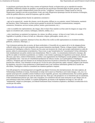 La virtualisation de l'économie                                                                   http://hypermedia.univ-paris8.fr/pierre/virtuel/virt4.htm


          Le psychisme social peut alors être conçu comme un hypertexte fractal, un hypercortex qui se reproduit de manière
          semblable à différentes échelles de grandeur, en passant par des psychismes transindividuels de petits groupes, des âmes
          individuelles, des esprits infrapersonnels (zones du cerveau, "complexes" inconscients). Chaque noeud ou zone de
          l'hypercortex contient à son tour un psychisme vivant, une sorte d'hypertexte dynamique traversé de tensions et d'énergies,
          coloré de qualités affectives, animé de tropismes, agité de conflits.

          Au sein de ce mégapsychisme fractal, les opérations consistent à :

          - agir sur la connectivité : monter des réseaux, ouvrir des portes, diffuser ou, au contraire, retenir l'information, maintenir
          des barrières, filtrer l'information, ou bien encore garantir la sécurité de l'ensemble (communications, transports,
          commerces, formations, services sociaux, polices, armées, gouvernements, etc.) ;

          - créer ou modifier des représentations, des images, faire évoluer d'une manière ou d'une autre les langues en usage et les
          signes en circulation (arts, sciences, techniques, industrie, médias, etc.) ;

          - créer, transformer ou maintenir les tropismes, les valeurs, les affects sociaux : le bien et le mal, l'utile et le nuisible,
          l'agréable et le pénible, le beau et le laid, etc. (éducation, religion, philosophie, morale, arts...) ;

          - modifier, déplacer, augmenter, diminuer la force des affects liés à telle ou telle représentation en circulation (médias,
          publicité, commerce, rhétorique...).

          Tout événement participe plus ou moins, de façon moléculaire, à l'ensemble de ces aspects de la vie du mégapsychisme
          collectif, même ceux qui ne sont enregistrés dans aucune transaction marchande. Chacun, à chaque instant, contribue au
          processus de l'intelligence collective. Encore une fois, pour une économie du virtuel, qui accepte explicitement ce cadre de
          pensée, même la consommation est productrice. Nous avons vu que l'actualisation (la "consommation") d'une information
          était simultanément une petite création (une interprétation). Mais il y a plus : la consommation destructive classique, dès
          qu'elle est captée et retournée au producteur, au vendeur, à une instance quelconque de régulation ou de mesure, devient
          elle aussi, ipso facto, création d'information, contribue à une augmentation de l'intelligence sociale globale. Cette idée peut
          être généralisée ainsi : tout acte est virtuellement producteur de richesse sociale, via sa participation à l'intelligence
          collective. N'importe quel acte humain est un moment du processus de pensée et d'émotion d'un mégapsychisme fractal et
          pourrait être valorisé, voire rémunéré en tant que tel. Si tous les actes pouvaient être captés, transmis, intégrés à des boucles
          de régulation, renvoyés à leurs producteurs et participaient ainsi à une meilleure information globale de la société sur
          elle-même, l'intelligence collective connaîtrait une mutation qualitative majeure.

          Une telle perspective n'est pratiquement envisageable que depuis l'existence des microprocesseurs, des nano-capteurs, de
          l'informatique distribuée en réseau, fonctionnant en temps réel et pourvue d'interfaces conviviales (images, voix, etc.). Le
          marché actuel peut être considéré comme l'embryon encore imparfait, grossier, trop unidimensionnel, d'un système général
          d'évaluation et de rémunération des actes de chacun par tous. Pour que cette perspective ne se transforme pas en cauchemar,
          il faut immédiatement préciser que, dans cette conception, les évaluations doivent rester anonymes et que chaque acte est
          non seulement évalué mais évaluant. Le système d'intégration, de mesure et de régulation envisagé ici, une sorte de
          "métamarché" intégré au cyberespace, est d'abord l'instrument d'une évaluation coopérative, distribuée et multicritère de la
          société par elle-même.

          Retour table des matières




8 sur 8                                                                                                                                    2007-09-28 01:43
 