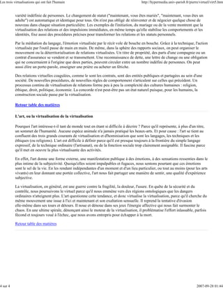 Les trois virtualisations qui ont fait l'humain                                              http://hypermedia.univ-paris8.fr/pierre/virtuel/virt5.htm


          variété indéfinie de personnes. Le changement de statut ("maintenant, vous êtes mariés", "maintenant, vous êtes un
          adulte") est automatique et identique pour tous. On n'est pas obligé de réinventer et de négocier quelque chose de
          nouveau dans chaque situation particulière. Les exemples de l'initiation, du mariage ou de la vente montrent que la
          virtualisation des relations et des impulsions immédiates, en même temps qu'elle stabilise les comportements et les
          identités, fixe aussi des procédures précises pour transformer les relations et les statuts personnels.

          Par la médiation du langage, l'émotion virtualisée par le récit vole de bouche en bouche. Grâce à la technique, l'action
          virtualisée par l'outil passe de main en main. De même, dans la sphère des rapports sociaux, on peut organiser le
          mouvement ou la déterritorialisation de relations virtualisées. Un titre de propriété, des parts d'une compagnie ou un
          contrat d'assurance se vendent et se transmettent. Une reconnaissance de dette, une lettre de change ou une obligation
          qui ne concernaient à l'origine que deux parties, peuvent circuler entre un nombre indéfini de personnes. On peut
          aussi élire un porte-parole, enseigner une prière ou acheter un fétiche.

          Des relations virtuelles coagulées, comme le sont les contrats, sont des entités publiques et partagées au sein d'une
          société. De nouvelles procédures, de nouvelles règles de comportement s'articulent sur celles qui précèdent. Un
          processus continu de virtualisation de relations forme peu à peu la complexité des cultures humaines : religion,
          éthique, droit, politique, économie. La concorde n'est peut-être pas un état naturel puisque, pour les humains, la
          construction sociale passe par la virtualisation.

          Retour table des matières

          L'art, ou la virtualisation de la virtualisation

          Pourquoi l'art intéresse-t-il tant de monde tout en étant si difficile à décrire ? Parce qu'il représente, à plus d'un titre,
          un sommet de l'humanité. Aucune espèce animale n'a jamais pratiqué les beaux-arts. Et pour cause : l'art se tient au
          confluent des trois grands courants de virtualisation et d'hominisation que sont les langages, les techniques et les
          éthiques (ou religions). L'art est difficile à définir parce qu'il est presque toujours à la frontière du simple langage
          expressif, de la technique ordinaire (l'artisanat), ou de la fonction sociale trop clairement assignable. Il fascine parce
          qu'il met en oeuvre la plus virtualisante des activités.

          En effet, l'art donne une forme externe, une manifestation publique à des émotions, à des sensations ressenties dans le
          plus intime de la subjectivité. Quoiqu'elles soient impalpables et fugaces, nous sentons pourtant que ces émotions
          sont le sel de la vie. En les rendant indépendantes d'un moment et d'un lieu particulier, ou tout au moins (pour les arts
          vivants) en leur donnant une portée collective, l'art nous fait partager une manière de sentir, une qualité d'expérience
          subjective.

          La virtualisation, en général, est une guerre contre la fragilité, la douleur, l'usure. En quête de la sécurité et du
          contrôle, nous poursuivons le virtuel parce qu'il nous emmène vers des régions ontologiques que les dangers
          ordinaires n'atteignent plus. L'art questionne cette tendance, et donc virtualise la virtualisation, parce qu'il cherche du
          même mouvement une issue à l'ici et maintenant et son exaltation sensuelle. Il reprend la tentative d'évasion
          elle-même dans ses tours et détours. Il noue et dénoue dans ses jeux l'énergie affective qui nous fait surmonter le
          chaos. En une ultime spirale, dénonçant ainsi le moteur de la virtualisation, il problématise l'effort inlassable, parfois
          fécond et toujours voué à l'échec, que nous avons entrepris pour échapper à la mort.

          Retour table des matières




4 sur 4                                                                                                                            2007-09-28 01:44
 