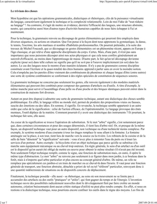 Les opérations de la virtualisation                                                       http://hypermedia.univ-paris8.fr/pierre/virtuel/virt6.htm


          Le trivium des choses

          Mon hypothèse est que les opérations grammaticales, dialectiques et rhétoriques, clés de la puissance virtualisante
          du langage, caractérisent également la technique et la complexité relationnelle. Loin de moi l'idée de "tout réduire
          au langage" ! Au contraire, il s'agit de mettre en évidence, derrière l'efficacité des langues, une structure abstraite,
          neutre, qui caractérise aussi bien d'autres types d'activités humaines capables de nous faire échapper à l'ici et
          maintenant.

          Pour la technique, la grammaire renvoie au découpage de gestes élémentaires qui pourront être employés dans
          diverses séquences, ou actions en situation. Que l'on pense à la façon dont nous apprenons la gymnastique, la danse,
          le tennis, l'escrime, les arts martiaux et nombre d'habiletés professionnelles. On pourrait prétendre, à la suite des
          travaux de Michel Foucault, que ce découpage en gestes élémentaires est un phénomène récent, apparu en Europe à
          l'âge classique, et qui relève d'une approche disciplinaire du corps. Certes. Mais, d'une part, il n'est pas sans
          importance que nous puissions découper ainsi nos actes physiques et que cela nous confère généralement un
          surcroît d'efficacité, au moins dans l'apprentissage de masse. D'autre part, le fait qu'un tel découpage devienne
          explicite (pour soi) dans telle culture ne signifie pas qu'il ne soit pas à l'oeuvre implicitement (en soi) dans les
          autres. Le cas des langues nous le montre d'une manière éclatante. Il n'y a pas de grammaire comme discipline
          constituée avant l'écriture et la quasi-totalité des êtres humains apprend à parler sans en avoir la moindre notion.
          Cela n'empêche pas les paroles d'être vraiment des combinaisons de phonèmes ni chaque langue d'être (entre autres)
          une sorte de système combinatoire se conformant à des règles spéciales de constitution de séquences sonores.

          La grammaire technique ne concerne pas seulement les gestes, elle renvoie également à des modules matériels
          élémentaires qui peuvent être combinés pour composer des gammes d'artefacts ou d'outils. A titre d'exemple, le
          même manche peut servir à l'assemblage d'une pelle ou d'une pioche et des briques identiques peuvent entrer dans la
          construction de maisons fort diverses.

          Autant on peut être disposé à admettre une sorte de grammaire technique, autant une dialectique des choses semble
          problématique. En effet, le langage réfère au monde réel, permet de produire des propositions vraies ou fausses,
          suscite des émotions ou des idées. En somme, il signifie. En revanche, la technique semble appartenir à un autre
          ordre que celui de la signification : celui de l'action efficace, de l'opérationnalité. Le langage provoque des états
          mentaux, l'outil déplace de la matière. Comment pourrait-il y avoir une dialectique des instruments ? Et pourtant, la
          technique fait sens, elle aussi.

          Au coeur de la signification se trouve l'opération de substitution. Si le mot "arbre" signifie, c'est notamment parce
          que, dans certaines circonstances et pour des usages déterminés, il tient lieu d'arbre réel. Or, et presque de la même
          façon, un dispositif technique vaut pour un autre dispositif, non technique ou d'une technicité moins complexe. Par
          exemple, le système moderne d'eau courante à tous les étages remplace le seau allant à la fontaine. La fontaine
          aménagée sur la place, à son tour, tient lieu de marche vers la source ou la rivière. Les robinets de la cuisine et de la
          salle de bain "dénotent" la "signification" suivante : vous n'avez plus à remonter l'eau du puits ou à louer les
          services d'un porteur. Autre exemple : la bicyclette n'est un objet technique que parce qu'elle se substitue à la
          marche sans équipement mécanique ou au cheval trop onéreux. En règle générale, le sens d'un artefact ou d'un outil
          est le dispositif qu'on aurait été obligé de mettre en oeuvre pour obtenir le même résultat s'il n'avait pas été inventé.
          Non seulement l'objet technique remplit, comme le signe, une fonction de substitution mais, en outre, il opère le
          même type d'abstraction. Le mot "arbre" ne renvoie pas seulement à ce figuier dans mon jardin, à ce bouleau dans la
          forêt, mais à n'importe quel arbre particulier et plus encore au concept général d'arbre. De même, un vélo ne
          remplace pas spécialement ces jambes-ci en train de marcher ou ce cheval-là dans l'écurie. Il vaut pour une fonction
          générale de transport, une fonction abstraite, détachée a priori de tel ou tel "référent" particulier, renvoyant donc à
          une quantité indéterminée de situations ou de dispositifs concrets de déplacement.

          Finalement, la technique possède - elle aussi - sa rhétorique, au sens où son mouvement ne se limite pas à
          accumuler des artefacts ou des outils "pratiques" et "utiles", qui font gagner du temps et de l'énergie. L'invention
          technique ouvre des possibilités radicalement nouvelles dont le développement finit par faire croître un monde
          autonome, création buissonnante dont aucun critère statique d'utilité ne peut plus rendre compte. En effet, si nous en
          restions à la dialectique technique, nous pourrions encore confiner les outils dans le règne des moyens. Les fins de



2 sur 7                                                                                                                         2007-09-28 01:44
 