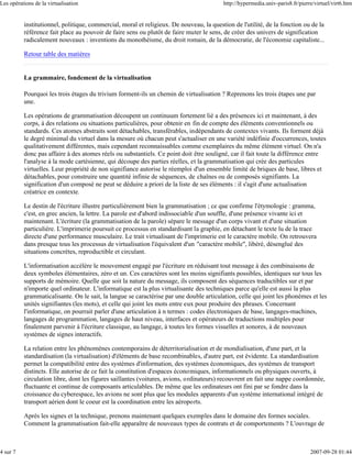 Les opérations de la virtualisation                                                      http://hypermedia.univ-paris8.fr/pierre/virtuel/virt6.htm


          institutionnel, politique, commercial, moral et religieux. De nouveau, la question de l'utilité, de la fonction ou de la
          référence fait place au pouvoir de faire sens ou plutôt de faire muter le sens, de créer des univers de signification
          radicalement nouveaux : inventions du monothéisme, du droit romain, de la démocratie, de l'économie capitaliste...

          Retour table des matières


          La grammaire, fondement de la virtualisation

          Pourquoi les trois étages du trivium forment-ils un chemin de virtualisation ? Reprenons les trois étapes une par
          une.

          Les opérations de grammatisation découpent un continuum fortement lié a des présences ici et maintenant, à des
          corps, à des relations ou situations particulières, pour obtenir en fin de compte des éléments conventionnels ou
          standards. Ces atomes abstraits sont détachables, transférables, indépendants de contextes vivants. Ils forment déjà
          le degré minimal du virtuel dans la mesure où chacun peut s'actualiser en une variété indéfinie d'occurrences, toutes
          qualitativement différentes, mais cependant reconnaissables comme exemplaires du même élément virtuel. On n'a
          donc pas affaire à des atomes réels ou substantiels. Ce point doit être souligné, car il fait toute la différence entre
          l'analyse à la mode cartésienne, qui découpe des parties réelles, et la grammatisation qui crée des particules
          virtuelles. Leur propriété de non signifiance autorise le réemploi d'un ensemble limité de briques de base, libres et
          détachables, pour construire une quantité infinie de séquences, de chaînes ou de composés signifiants. La
          signification d'un composé ne peut se déduire a priori de la liste de ses éléments : il s'agit d'une actualisation
          créatrice en contexte.

          Le destin de l'écriture illustre particulièrement bien la grammatisation ; ce que confirme l'étymologie : gramma,
          c'est, en grec ancien, la lettre. La parole est d'abord indissociable d'un souffle, d'une présence vivante ici et
          maintenant. L'écriture (la grammatisation de la parole) sépare le message d'un corps vivant et d'une situation
          particulière. L'imprimerie poursuit ce processus en standardisant la graphie, en détachant le texte lu de la trace
          directe d'une performance musculaire. Le trait virtualisant de l'imprimerie est le caractère mobile. On retrouvera
          dans presque tous les processus de virtualisation l'équivalent d'un "caractère mobile", libéré, désenglué des
          situations concrètes, reproductible et circulant.

          L'informatisation accélère le mouvement engagé par l'écriture en réduisant tout message à des combinaisons de
          deux symboles élémentaires, zéro et un. Ces caractères sont les moins signifiants possibles, identiques sur tous les
          supports de mémoire. Quelle que soit la nature du message, ils composent des séquences traductibles sur et par
          n'importe quel ordinateur. L'informatique est la plus virtualisante des techniques parce qu'elle est aussi la plus
          grammaticalisante. On le sait, la langue se caractérise par une double articulation, celle qui joint les phonèmes et les
          unités signifiantes (les mots), et celle qui joint les mots entre eux pour produire des phrases. Concernant
          l'informatique, on pourrait parler d'une articulation à n termes : codes électroniques de base, langages-machines,
          langages de programmation, langages de haut niveau, interfaces et opérateurs de traductions multiples pour
          finalement parvenir à l'écriture classique, au langage, à toutes les formes visuelles et sonores, à de nouveaux
          systèmes de signes interactifs.

          La relation entre les phénomènes contemporains de déterritorialisation et de mondialisation, d'une part, et la
          standardisation (la virtualisation) d'éléments de base recombinables, d'autre part, est évidente. La standardisation
          permet la compatibilité entre des systèmes d'information, des systèmes économiques, des systèmes de transport
          distincts. Elle autorise de ce fait la constitution d'espaces économiques, informationnels ou physiques ouverts, à
          circulation libre, dont les figures saillantes (voitures, avions, ordinateurs) recouvrent en fait une nappe coordonnée,
          fluctuante et continue de composants articulables. De même que les ordinateurs ont fini par se fondre dans la
          croissance du cyberespace, les avions ne sont plus que les modules apparents d'un système international intégré de
          transport aérien dont le coeur est la coordination entre les aéroports.

          Après les signes et la technique, prenons maintenant quelques exemples dans le domaine des formes sociales.
          Comment la grammatisation fait-elle apparaître de nouveaux types de contrats et de comportements ? L'ouvrage de



4 sur 7                                                                                                                        2007-09-28 01:44
 