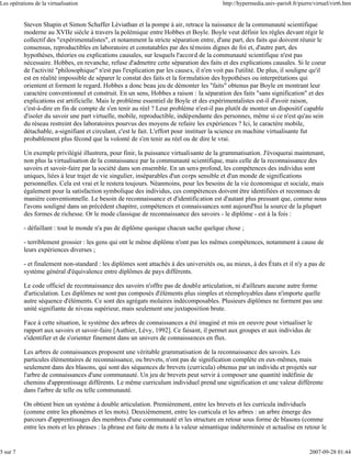 Les opérations de la virtualisation                                                        http://hypermedia.univ-paris8.fr/pierre/virtuel/virt6.htm


          Steven Shapin et Simon Schaffer Léviathan et la pompe à air, retrace la naissance de la communauté scientifique
          moderne au XVIIe siècle à travers la polémique entre Hobbes et Boyle. Boyle veut définir les règles devant régir le
          collectif des "expérimentalistes", et notamment la stricte séparation entre, d'une part, des faits qui doivent réunir le
          consensus, reproductibles en laboratoire et constatables par des témoins dignes de foi et, d'autre part, des
          hypothèses, théories ou explications causales, sur lesquels l'accord de la communauté scientifique n'est pas
          nécessaire. Hobbes, en revanche, refuse d'admettre cette séparation des faits et des explications causales. Si le coeur
          de l'activité "philosophique" n'est pas l'explication par les causes, il n'en voit pas l'utilité. De plus, il souligne qu'il
          est en réalité impossible de séparer le constat des faits et la formulation des hypothèses ou interprétations qui
          orientent et forment le regard. Hobbes a donc beau jeu de démonter les "faits" obtenus par Boyle en montrant leur
          caractère conventionnel et construit. En un sens, Hobbes a raison : la séparation des faits "sans signification" et des
          explications est artificielle. Mais le problème essentiel de Boyle et des expérimentalistes est-il d'avoir raison,
          c'est-à-dire en fin de compte de s'en tenir au réel ? Leur problème n'est-il pas plutôt de monter un dispositif capable
          d'isoler du savoir une part virtuelle, mobile, reproductible, indépendante des personnes, même si ce n'est qu'au sein
          du réseau restreint des laboratoires pourvus des moyens de refaire les expériences ? Ici, le caractère mobile,
          détachable, a-signifiant et circulant, c'est le fait. L'effort pour instituer la science en machine virtualisante fut
          probablement plus fécond que la volonté de s'en tenir au réel ou de dire le vrai.

          Un exemple privilégié illustrera, pour finir, la puissance virtualisante de la grammatisation. J'évoquerai maintenant,
          non plus la virtualisation de la connaissance par la communauté scientifique, mais celle de la reconnaissance des
          savoirs et savoir-faire par la société dans son ensemble. En un sens profond, les compétences des individus sont
          uniques, liées à leur trajet de vie singulier, inséparables d'un corps sensible et d'un monde de significations
          personnelles. Cela est vrai et le restera toujours. Néanmoins, pour les besoins de la vie économique et sociale, mais
          également pour la satisfaction symbolique des individus, ces compétences doivent être identifiées et reconnues de
          manière conventionnelle. Le besoin de reconnaissance et d'identification est d'autant plus pressant que, comme nous
          l'avons souligné dans un précédent chapitre, compétences et connaissances sont aujourd'hui la source de la plupart
          des formes de richesse. Or le mode classique de reconnaissance des savoirs - le diplôme - est à la fois :

          - défaillant : tout le monde n'a pas de diplôme quoique chacun sache quelque chose ;

          - terriblement grossier : les gens qui ont le même diplôme n'ont pas les mêmes compétences, notamment à cause de
          leurs expériences diverses ;

          - et finalement non-standard : les diplômes sont attachés à des universités ou, au mieux, à des États et il n'y a pas de
          système général d'équivalence entre diplômes de pays différents.

          Le code officiel de reconnaissance des savoirs n'offre pas de double articulation, ni d'ailleurs aucune autre forme
          d'articulation. Les diplômes ne sont pas composés d'éléments plus simples et réemployables dans n'importe quelle
          autre séquence d'éléments. Ce sont des agrégats molaires indécomposables. Plusieurs diplômes ne forment pas une
          unité signifiante de niveau supérieur, mais seulement une juxtaposition brute.

          Face à cette situation, le système des arbres de connaissances a été imaginé et mis en oeuvre pour virtualiser le
          rapport aux savoirs et savoir-faire [Authier, Lévy, 1992]. Ce faisant, il permet aux groupes et aux individus de
          s'identifier et de s'orienter finement dans un univers de connaissances en flux.

          Les arbres de connaissances proposent une véritable grammatisation de la reconnaissance des savoirs. Les
          particules élémentaires de reconnaissance, ou brevets, n'ont pas de signification complète en eux-mêmes, mais
          seulement dans des blasons, qui sont des séquences de brevets (curricula) obtenus par un individu et projetés sur
          l'arbre de connaissances d'une communauté. Un jeu de brevets peut servir à composer une quantité indéfinie de
          chemins d'apprentissage différents. Le même curriculum individuel prend une signification et une valeur différente
          dans l'arbre de telle ou telle communauté.

          On obtient bien un système à double articulation. Premièrement, entre les brevets et les curricula individuels
          (comme entre les phonèmes et les mots). Deuxièmement, entre les curricula et les arbres : un arbre émerge des
          parcours d'apprentissages des membres d'une communauté et les structure en retour sous forme de blasons (comme
          entre les mots et les phrases : la phrase est faite de mots à la valeur sémantique indéterminée et actualise en retour le


5 sur 7                                                                                                                          2007-09-28 01:44
 