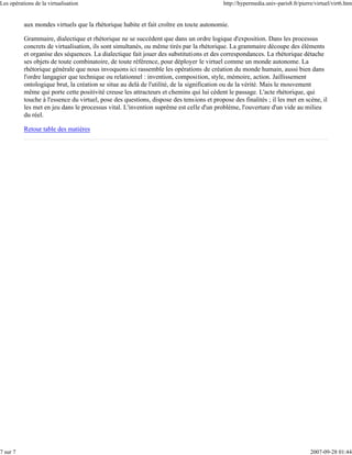 Les opérations de la virtualisation                                                       http://hypermedia.univ-paris8.fr/pierre/virtuel/virt6.htm


          aux mondes virtuels que la rhétorique habite et fait croître en toute autonomie.

          Grammaire, dialectique et rhétorique ne se succèdent que dans un ordre logique d'exposition. Dans les processus
          concrets de virtualisation, ils sont simultanés, ou même tirés par la rhétorique. La grammaire découpe des éléments
          et organise des séquences. La dialectique fait jouer des substitutions et des correspondances. La rhétorique détache
          ses objets de toute combinatoire, de toute référence, pour déployer le virtuel comme un monde autonome. La
          rhétorique générale que nous invoquons ici rassemble les opérations de création du monde humain, aussi bien dans
          l'ordre langagier que technique ou relationnel : invention, composition, style, mémoire, action. Jaillissement
          ontologique brut, la création se situe au delà de l'utilité, de la signification ou de la vérité. Mais le mouvement
          même qui porte cette positivité creuse les attracteurs et chemins qui lui cèdent le passage. L'acte rhétorique, qui
          touche à l'essence du virtuel, pose des questions, dispose des tensions et propose des finalités ; il les met en scène, il
          les met en jeu dans le processus vital. L'invention suprême est celle d'un problème, l'ouverture d'un vide au milieu
          du réel.

          Retour table des matières




7 sur 7                                                                                                                         2007-09-28 01:44
 