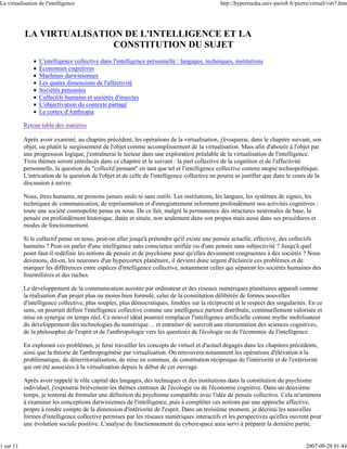 La virtualisation de l'intelligence                                                           http://hypermedia.univ-paris8.fr/pierre/virtuel/virt7.htm




           LA VIRTUALISATION DE L'INTELLIGENCE ET LA
                           CONSTITUTION DU SUJET
                  L'intelligence collective dans l'intelligence personnelle : langages, techniques, institutions
                  Économies cognitives
                  Machines darwiniennes
                  Les quatre dimensions de l'affectivité
                  Sociétés pensantes
                  Collectifs humains et sociétés d'insectes
                  L'objectivation du contexte partagé
                  Le cortex d'Anthropia

           Retour table des matières

           Après avoir examiné, au chapitre précédent, les opérations de la virtualisation, j'évoquerai, dans le chapitre suivant, son
           objet, ou plutôt le surgissement de l'objet comme accomplissement de la virtualisation. Mais afin d'aboutir à l'objet par
           une progression logique, j'entraînerai le lecteur dans une exploration préalable de la virtualisation de l'intelligence.
           Trois thèmes seront entrelacés dans ce chapitre et le suivant : la part collective de la cognition et de l'affectivité
           personnelle, la question du "collectif pensant" en tant que tel et l'intelligence collective comme utopie technopolitique.
           L'intrication de la question de l'objet et de celle de l'intelligence collective ne pourra se justifier que dans le cours de la
           discussion à suivre.

           Nous, êtres humains, ne pensons jamais seuls ni sans outils. Les institutions, les langues, les systèmes de signes, les
           techniques de communication, de représentation et d'enregistrement informent profondément nos activités cognitives :
           toute une société cosmopolite pense en nous. De ce fait, malgré la permanence des structures neuronales de base, la
           pensée est profondément historique, datée et située, non seulement dans son propos mais aussi dans ses procédures et
           modes de fonctionnement.

           Si le collectif pense en nous, peut-on aller jusqu'à prétendre qu'il existe une pensée actuelle, effective, des collectifs
           humains ? Peut-on parler d'une intelligence sans conscience unifiée ou d'une pensée sans subjectivité ? Jusqu'à quel
           point faut-il redéfinir les notions de pensée et de psychisme pour qu'elles deviennent congruentes à des sociétés ? Nous
           devenons, dit-on, les neurones d'un hypercortex planétaire, il devient donc urgent d'éclaircir ces problèmes et de
           marquer les différences entre espèces d'intelligence collective, notamment celles qui séparent les sociétés humaines des
           fourmilières et des ruches.

           Le développement de la communication assistée par ordinateur et des réseaux numériques planétaires apparaît comme
           la réalisation d'un projet plus ou moins bien formulé, celui de la constitution délibérée de formes nouvelles
           d'intelligence collective, plus souples, plus démocratiques, fondées sur la réciprocité et le respect des singularités. En ce
           sens, on pourrait définir l'intelligence collective comme une intelligence partout distribuée, continuellement valorisée et
           mise en synergie en temps réel. Ce nouvel idéal pourrait remplacer l'intelligence artificielle comme mythe mobilisateur
           du développement des technologies du numérique… et entraîner de surcroît une réorientation des sciences cognitives,
           de la philosophie de l'esprit et de l'anthropologie vers les questions de l'écologie ou de l'économie de l'intelligence.

           En explorant ces problèmes, je ferai travailler les concepts de virtuel et d'actuel dégagés dans les chapitres précédents,
           ainsi que la théorie de l'anthropogénèse par virtualisation. On retrouvera notamment les opérations d'élévation à la
           problématique, de déterritorialisation, de mise en commun, de constitution réciproque de l'intériorité et de l'extériorité
           qui ont été associées à la virtualisation depuis le début de cet ouvrage.

           Après avoir rappelé le rôle capital des langages, des techniques et des institutions dans la constitution du psychisme
           individuel, j'exposerai brièvement les thèmes centraux de l'écologie ou de l'économie cognitive. Dans un deuxième
           temps, je tenterai de formuler une définition du psychisme compatible avec l'idée de pensée collective. Cela m'amènera
           à examiner les conceptions darwiniennes de l'intelligence, puis à compléter ces notions par une approche affective,
           propre à rendre compte de la dimension d'intériorité de l'esprit. Dans un troisième moment, je décrirai les nouvelles
           formes d'intelligence collective permises par les réseaux numériques interactifs et les perspectives qu'elles ouvrent pour
           une évolution sociale positive. L'analyse du fonctionnement du cyberespace aura servi à préparer la dernière partie,


1 sur 11                                                                                                                            2007-09-28 01:44
 