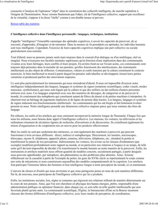 La virtualisation de l'intelligence                                                         http://hypermedia.univ-paris8.fr/pierre/virtuel/virt7.htm


           consacrée à l'analyse de l'opérateur "objet" dans la constitution des collectifs intelligents, du marché capitaliste à
           l'énigme de l'hominisation. Nous verrons finalement que l'objet, clé de l'intelligence collective, support par excellence
           de la virtualité, s'oppose à la chose "réelle" comme à son double tenace et pervers.

           Retour table des matières


           L'intelligence collective dans l'intelligence personnelle : langages, techniques, institutions

           J'appelle "intelligence" l'ensemble canonique des aptitudes cognitives, à savoir les capacités de percevoir, de se
           souvenir, d'apprendre, d'imaginer et de raisonner. Dans la mesure où ils possèdent ces aptitudes, les individus humains
           sont tous intelligents. Cependant, l'exercice de leurs capacités cognitives implique une part collective ou sociale
           généralement sous-estimée.

           Tout d'abord, nous ne pensons jamais seuls mais toujours dans le courant d'un dialogue ou d'un multilogue, réel ou
           imaginé. Nous n'exerçons nos facultés mentales supérieures qu'en fonction d'une implication dans des communautés
           vivantes avec leurs héritages, leurs conflits et leurs projets. En arrière-fond ou sur l'avant-scène, ces communautés sont
           toujours déjà présentes dans la moindre de nos pensées, qu'elles fournissent des interlocuteurs, des instruments
           intellectuels ou des objets de réflexion. Connaissances, valeurs et outils transmis par la culture constituent le contexte
           nourricier, le bain intellectuel et moral à partir duquel les pensées individuelles se développent, tissent leurs petites
           variations et produisent parfois des innovations majeures.

           Ce sont plus particulièrement les instruments qui nous retiendront d'abord. Il nous est impossible d'exercer notre
           intelligence indépendamment des langues, langages et systèmes de signes (notations scientifiques, codes visuels, modes
           musicaux, symbolismes), qui nous sont légués par la culture et que des milliers ou des millions d'autres personnes
           utilisent avec nous. Ces langages emportent avec eux des manières de découper, de catégoriser et de percevoir le
           monde, ils contiennent des métaphores qui constituent autant de filtres du donné et de petites machines à interpréter, ils
           charrient tout un héritage de jugements implicites et de lignes de pensée déjà tracées. Les langues, langages et systèmes
           de signes induisent nos fonctionnements intellectuels : les communautés qui les ont forgés et fait lentement évoluer
           pensent en nous. Notre intelligence possède une dimension collective majeure parce que nous sommes des êtres de
           langage.

           Par ailleurs, les outils et les artefacts qui nous entourent incorporent la mémoire longue de l'humanité. Chaque fois que
           nous les utilisons, nous faisons donc appel à l'intelligence collective. Les maisons, les voitures, les télévisions et les
           ordinateurs résument de séculaires lignées de recherche, d'inventions et de découvertes. Ils cristallisent également les
           trésors d'organisation et de coopération mis en oeuvre pour les produire effectivement.

           Mais les outils ne sont pas seulement des mémoires, ce sont également des machines à percevoir qui peuvent
           fonctionner à trois niveaux différents : direct, indirect et métaphorique. Directement, les lunettes, microscopes,
           télescopes, rayons X, téléphones, appareils photo, caméras, télévisions, téléphones, etc., étendent la portée et
           transforment la nature de nos perceptions. Indirectement, les voitures, les avions ou les réseaux d'ordinateurs (par
           exemple) modifient profondément notre rapport au monde, et en particulier nos relations à l'espace et au temps, de telle
           sorte qu'il devient impossible de décider s'ils transforment le monde humain ou notre manière de le percevoir. Enfin, les
           instruments et artefacts matériels nous offrent quantité de modèles concrets, socialement partagés, à partir desquels
           nous pouvons appréhender, par métaphore, des phénomènes ou des problèmes plus abstraits. Ainsi, Aristote
           réfléchissait sur la causalité à partir de l'exemple du potier, les gens du XVIIe siècle se représentaient le corps comme
           une sorte de mécanisme et nous construisons aujourd'hui des modèles computationnels de la cognition. Les artefacts
           font participer l'immense labeur des hommes et leur intelligence longue à notre perception du monde, ici et maintenant.

           L'univers de choses et d'outils qui nous environne et que nous partageons pense en nous de cent manières différentes.
           Par là, de nouveau, nous participons de l'intelligence collective qui les a produits.

           Enfin, les institutions sociales, lois, règles et coutumes qui régissent nos relations influent de manière déterminante sur
           le cours de nos pensées. Ainsi, que l'on soit chercheur en physique des hautes énergies, prêtre, responsable d'une
           administration publique ou opérateur financier, dans chaque cas, ce sera telle ou telle qualité intellectuelle qui sera
           favorisée plutôt qu'une autre. La communauté scientifique, l'Église, la bureaucratie d'État ou la Bourse incarnent
           chacune des formes différentes d'intelligence collective, avec leurs modes de perception, de coordination,


2 sur 11                                                                                                                          2007-09-28 01:44
 
