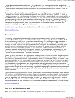 http://hypermedia.univ-paris8.fr/pierre/virtuel/virt1.htm


          l'énoncé. L'actualisation est création, invention d'une forme à partir d'une configuration dynamique de forces et de
          finalités. Il s'y passe autre chose que la dotation de réalité à un possible ou qu'un choix parmi un ensemble prédéterminé
          : une production de qualités nouvelles, une transformation des idées, un véritable devenir qui alimente le virtuel en
          retour.

          Par exemple, si le déroulement d'un programme informatique, purement logique, relève du couple possible/réel,
          l'interaction entre humains et systèmes informatiques relève de la dialectique du virtuel et de l'actuel. En amont, la
          rédaction d'un logiciel, par exemple, traite un problème de façon originale. Chaque équipe de programmeurs redéfinit et
          résoud différemment le problème auquel elle est confrontée. En aval, l'actualisation du logiciel en situation d'utilisation,
          par exemple dans un collectif de travail, disqualifie certaines compétences, fait émerger d'autres fonctionnements,
          déclenche des conflits, débloque des situations, instaure une nouvelle dynamique de collaboration... Le logiciel porte
          une virtualité de changement que le groupe - mû lui aussi par une configuration dynamique de tropismes et de
          contraintes - actualise de manière plus ou moins inventive.

          Le réel ressemble au possible ; en revanche, l'actuel ne ressemble en rien au virtuel : il lui répond.

          Retour table des matières


          La virtualisation

          On comprend maintenant la différence entre la réalisation (occurrence d'un possible prédéfini) et l'actualisation
          (invention d'une solution exigée par un complexe problématique). Mais qu'est-ce que la virtualisation ? Non plus le
          virtuel comme manière d'être, mais la virtualisation comme dynamique. La virtualisation peut se définir comme le
          mouvement inverse de l'actualisation. Elle consiste en un passage de l'actuel au virtuel, en une "élévation à la
          puissance" de l'entité considérée. La virtualisation n'est pas une déréalisation (la transformation d'une réalité en un
          ensemble de possibles), mais une mutation d'identité, un déplacement du centre de gravité ontologique de l'objet
          considéré : au lieu de se définir principalement par son actualité (une "solution"), l'entité trouve désormais sa
          consistance essentielle dans un champ problématique. Virtualiser une entité quelconque consiste à découvrir une
          question générale à laquelle elle se rapporte, à faire muter l'entité en direction de cette interrogation et à redéfinir
          l'actualité de départ comme réponse à une question particulière.

          Prenons le cas, très contemporain, de la "virtualisation" d'une entreprise. L'organisation classique réunit ses employés
          dans le même bâtiment ou dans un ensemble d'établissements. Chacun des employés occupe un poste de travail
          précisément situé et son emploi du temps spécifie ses horaires de travail. Une entreprise virtuelle, en revanche, fait un
          usage massif du télétravail ; elle tend à remplacer la présence physique de ses employés dans les mêmes locaux par la
          participation à un réseau de communication électronique et l'usage de ressources logicielles favorisant la coopération.
          La virtualisation de l'entreprise consiste donc notamment à faire des coordonnées spatio-temporelles du travail un
          problème toujours posé plutôt qu'une solution stable. Le centre de gravité de l'organisation n'est alors plus un ensemble
          d'établissements, de postes de travail et d'emplois du temps mais un processus de coordination qui redistribue toujours
          différemment les coordonnées spatio-temporelles du collectif de travail et de chacun de ses membres en fonction de
          diverses contraintes.

          L'actualisation allait d'un problème à une solution. La virtualisation passe d'une solution donnée à un (autre) problème.
          Elle transforme l'actualité initiale en cas particulier d'une problématique plus générale, sur laquelle est désormais placé
          l'accent ontologique. Ce faisant, la virtualisation fluidifie les distinctions instituées, augmente les degrés de liberté,
          creuse un vide moteur. Si la virtualisation n'était que le passage d'une réalité à un ensemble de possibles, elle serait
          déréalisante. Mais elle implique autant d'irréversibilité dans ses effets, d'indétermination dans son processus et
          d'invention dans son effort que l'actualisation. La virtualisation est un des principaux vecteurs de la création de réalité.

          Retour table des matières


          Sortir de là : la virtualisation comme exode

          Après avoir défini la virtualisation dans ce qu'elle a de plus général, nous allons aborder maintenant une de ses



2 sur 5                                                                                                                           2007-09-28 01:42
 