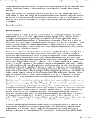 La virtualisation de l'intelligence                                                         http://hypermedia.univ-paris8.fr/pierre/virtuel/virt7.htm


           d'apprentissage et de mémorisation distincts. Présidant aux types d'interaction entre individus, les "règles du jeu" social
           modèlent l'intelligence collective des communautés humaines comme les aptitudes cognitives des personnes qui y
           participent.

           Chaque individu humain possède un cerveau particulier, ayant crû grosso modo sur le même modèle que celui des
           autres membres de l'espèce. Par la biologie, nos intelligences sont individuelles et semblables (quoique non identiques).
           Par la culture, en revanche, notre intelligence est hautement variable et collective. En effet, la dimension sociale de
           l'intelligence se lie intimement aux langages, aux techniques et aux institutions, notoirement différentes selon les lieux
           et les époques.

           Retour table des matières


           Économies cognitives

           Avec les institutions et les "règles du jeu", nous passons des dimensions collectives de l'intelligence individuelle à
           l'intelligence du collectif en tant que tel. On peut en effet considérer les groupes humains comme des "milieux"
           écologiques ou économiques dans lesquels des espèces de représentations ou d'idées apparaissent et meurent, se
           répandent ou régressent, se font concurrence ou vivent en symbiose, se conservent ou mutent. Nous ne parlons pas
           seulement des idées, représentations, messages ou propositions individuelles, mais bel et bien de leurs espèces : genres
           littéraires ou artistiques, modes d'organisation des connaissances, types d'argumentations ou de "logiques" en usage,
           styles et supports des messages. Un collectif humain est le théâtre d'une économie ou d'une écologie cognitive au sein
           desquels évoluent des espèces de représentations.

           Formes sociales, institutions et techniques modèlent l'environnement cognitif de telle sorte que certains types d'idées ou
           de messages ont plus de chance de se reproduire que d'autres. Parmi tous les facteurs contraignant l'intelligence
           collective, les technologies intellectuelles que sont les systèmes de communication, d'écriture, d'enregistrement et de
           traitement de l'information jouent un rôle majeur. En effet, certains types de représentations peuvent difficilement
           survivre ou même apparaître dans des environnements dépourvus de certaines technologies intellectuelles, tandis qu'ils
           prospèrent dans d'autres "écologies cognitives". Par exemple, les listes de nombres, les tableaux, les connaissances
           organisées sur un mode systématique ne peuvent aisément se transmettre dans des cultures sans écriture. En revanche,
           les sociétés orales favorisent le codage des représentations sous forme de récit, qui peuvent se retenir et se transmettre
           plus facilement en l'absence de support écrit. Pour prendre un exemple plus contemporain, une part croissante de
           connaissances s'exprime aujourd'hui par des modèles numériques interactifs et des simulations, ce qui était évidemment
           impensable avant les ordinateurs à interfaces graphiques intuitives. Les types de représentations qui prévalent dans telle
           ou telle "économie cognitive" favorisent des modes de connaissance distincts (mythe, théorie, simulations), avec les
           styles, les critères d'évaluation, les "valeurs" qui leur correspondent, si bien que les changements de technologies
           intellectuelles ou de médias peuvent avoir indirectement de profondes répercussions sur l'intelligence collective.

           Les infrastructures de communication et les technologies intellectuelles ont toujours noué d'étroites relations avec les
           formes d'organisation économiques et politiques. Rappelons à ce sujet quelques exemples bien connus. La naissance de
           l'écriture est liée aux premiers États bureaucratiques à hiérarchie pyramidale et aux premières formes d'administration
           économique centralisée (impôt, gestion de grands domaines agricoles). L'apparition de l'alphabet en Grèce ancienne est
           contemporaine de l'émergence de la monnaie, de la cité antique et surtout de l'invention de la démocratie : la pratique de
           la lecture étant répandue, chacun pouvait prendre connaissance des lois et les discuter. L'imprimerie a rendu possible
           une large diffusion des livres et l'existence même des journaux, fondement de l'opinion publique. Sans elle, les
           démocraties modernes ne seraient pas nées. Par ailleurs, l'imprimerie représente la première industrie de masse, et le
           développement technoscientifique qu'elle a favorisé fut un des moteurs de la révolution industrielle. Les médias
           audiovisuels du XXe siècle (radio, télévision, disques, films) ont participé à l'émergence d'une société du spectacle qui a
           bouleversé les règles du jeu aussi bien dans la cité que sur le marché (publicité, économie de l'information et de la
           communication).

           Il importe cependant de souligner que l'apparition ou l'extension de technologies intellectuelles ne déterminent pas
           automatiquement tel ou tel mode de connaissance ou d'organisation sociale. Distinguons donc soigneusement les
           actions de causer ou de déterminer, d'une part, et celles de conditionner ou de rendre possible, d'autre part. Les
           techniques ne déterminent pas, elles conditionnent. Elles ouvrent un large éventail de nouvelles possibilités dont un



3 sur 11                                                                                                                          2007-09-28 01:44
 