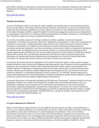 La virtualisation de l'intelligence                                                             http://hypermedia.univ-paris8.fr/pierre/virtuel/virt7.htm


           petit nombre seulement est sélectionné ou saisi par les acteurs sociaux. Si les techniques n'étaient pas elles-mêmes des
           condensations de l'intelligence collective humaine, on pourrait dire que la technique propose et que les hommes
           disposent.

           Retour table des matières


           Machines darwiniennes

           La notion d'intelligence collective n'est pas une simple métaphore, une analogie plus ou moins éclairante mais bel et
           bien un concept cohérent. Nous allons maintenant tenter de construire un tel concept. Il nous faut une définition d'un
           "esprit" qui soit entièrement compatible avec un sujet collectif, c'est-à-dire avec une intelligence dont le sujet soit à la
           fois multiple, hétérogène, distribué, coopératif/compétitif et constamment engagé dans un processus auto-organisateur
           ou autopoiétique. L'ensemble de ces conditions élimine automatiquement les modèles calculatoires ou informatiques de
           type "machine de Turing", qui n'ont pas la propriété d'autocréation.

           En revanche, les modèles inspirés de la biologie semblent de meilleurs candidats, et notamment l'approche
           "darwinienne". Par définition, les principes "darwiniens" s'appliquent à des populations. Ils font jouer un générateur de
           variabilité ou de nouveauté : mutations génétiques, usage d'une nouvelle connexion neuronale, inventions, création
           d'entreprise ou de produits, etc. Couplée à son environnement, la machine darwinienne sélectionne parmi les
           nouveautés injectées par le générateur. Son choix est notamment contraint par la viabilité et la capacité de reproduction
           des individus ou des sous-populations pourvus du nouveau caractère. Les systèmes darwiniens font preuve d'une
           capacité d'apprentissage non dirigé ou (ce qui revient au même du point de vue d'une théorie de l'esprit) d'une capacité
           d'autocréation continue. Par le jeu dialectique des mutations, des sélections et de la transmission des éléments
           sélectionnés, les machines darwiniennes entraînent leurs environnements avec elles sur le chemin d'une histoire
           irréversible. Les machines darwiniennes incarnent à leur façon la mémoire de cette histoire.

           Les principes des systèmes darwiniens s'appliquent à la fois dans l'écologie des espèces vivantes, parmi les groupes
           humains considérés comme milieux de développement des représentations, dans l'économie de marché (populations de
           producteurs, de consommateurs, de biens), dans le psychisme individuel entendu comme société de pensées et de
           modules cognitifs, ils s'appliquent au fonctionnement du cerveau, enfin, compris selon les principes du darwinisme
           neuronal. Ajoutons que les systèmes capables d'apprentissage non dirigé peuvent être, avec leurs environnements,
           simulés par ordinateur. Les algorithmes génétiques et divers systèmes de "vie artificielle" laissent imaginer que le
           logiciel, symbiotiquement lié au milieu technologique et humain du cyberespace, pourrait bientôt représenter le dernier
           en date des systèmes darwiniens capables d'apprentissage et d'autocréation.

           La machine darwinienne est d'autant plus intelligente qu'elle fonctionne "fractalement", à plusieurs échelles ou niveaux
           d'intégration emboîtés. Par exemple, le marché peut être considéré comme une machine darwinienne, mais il est
           d'autant plus "intelligent" que les entreprises et les consommateurs qui l'animent sont à leur tour des machines
           darwiniennes (organisations apprenantes, associations de consommateurs). Un cerveau est à la fois le résultat d'un
           processus darwinien à l'échelle de l'évolution biologique et à l'échelle de l'apprentissage individuel. De plus, il intègre
           plusieurs types de "populations apprenantes" d'échelles différentes : groupes de neurones, cartes étendues de zones
           sensorielles, systèmes de régulation globaux, etc.

           Retour table des matières


           Les quatre dimensions de l'affectivité

           Même si le fait d'être un système darwinien est une condition nécessaire pour être un esprit, ce n'est pourtant pas, à
           notre avis, une condition suffisante. Est-ce l'intentionalité ou le fait de se référer à des entités extérieures à l'esprit qui
           pose problème, comme dans les débats pour ou contre l'intelligence des ordinateurs ? Non, car les machines
           darwiniennes ne tournent en aucun cas en circuit fermé, elles sont par définition couplées à un environnement. Leur
           nature est de traduire l'autre en soi ou d'impliquer dans leur propre organisation l'histoire de leurs relations avec leur
           environnement. En revanche, rien, dans la définition générale des machines darwiniennes, n'implique nécessairement
           l'expérience subjective, la dimension d'intériorité de la sensation, c'est-à-dire en définitive l'affectivité. Il faut


4 sur 11                                                                                                                              2007-09-28 01:44
 