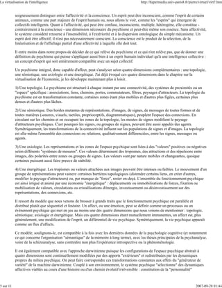 La virtualisation de l'intelligence                                                        http://hypermedia.univ-paris8.fr/pierre/virtuel/virt7.htm


           soigneusement distinguer entre l'affectivité et la conscience. Un esprit peut être inconscient, comme l'esprit de certains
           animaux, comme une part majeure de l'esprit humain ou, nous allons le voir, comme les "esprits" qui émergent de
           collectifs intelligents. Quant à l'affectivité, qui peut être confuse, inconsciente, multiple, hétérogène, elle constitue -
           contrairement à la conscience - une dimension nécessaire du psychisme et peut-être même son essence. Sans affectivité,
           le système considéré retourne à l'insensibilité, à l'extériorité et à la dispersion ontologique du simple mécanisme. Un
           esprit doit être affectif, il n'est pas nécessairement conscient. La conscience est le produit de la sélection, de la
           linéarisation et de l'affichage partiel d'une affectivité à laquelle elle doit tout.

           Il entre moins dans notre propos de décider de ce qui relève du psychisme et ce qui n'en relève pas, que de donner une
           définition du psychisme qui puisse s'appliquer aussi bien à un esprit humain individuel qu'à une intelligence collective :
           un concept d'esprit qui soit entièrement compatible avec un sujet collectif.

           Un psychisme intégral, donc capable d'affect, peut s'analyser selon quatre dimensions complémentaires : une topologie,
           une sémiotique, une axiologie et une énergétique. J'ai déjà évoqué ces quatre dimensions dans le chapitre sur la
           virtualisation de l'économie, je les développe maintenant plus à loisir.

           1) Une topologie. Le psychisme est structuré à chaque instant par une connectivité, des systèmes de proximités ou un
           "espace" spécifique : associations, liens, chemins, portes, commutateurs, filtres, paysages d'attracteurs. La topologie du
           psychisme est en transformation constante, certaines zones étant plus mobiles et d'autres plus figées, certaines plus
           denses et d'autres plus lâches.

           2) Une sémiotique. Des hordes mutantes de représentations, d'images, de signes, de messages de toutes formes et de
           toutes matières (sonores, visuels, tactiles, proprioceptifs, diagrammatiques), peuplent l'espace des connexions. En
           circulant sur les chemins et en occupant les zones de la topologie, les meutes de signes modifient le paysage
           d'attracteurs psychiques. C'est pourquoi les signes, ou groupes de signes, peuvent être aussi appelés des agents.
           Symétriquement, les transformations de la connectivité influent sur les populations de signes et d'images. La topologie
           est elle-même l'ensemble des connexions ou relations, qualitativement différenciées, entre les signes, messages ou
           agents.

           3) Une axiologie. Les représentations et les zones de l'espace psychique sont liées à des "valeurs" positives ou négatives
           selon différents "systèmes de mesures". Ces valeurs déterminent des tropismes, des attractions et des répulsions entre
           images, des polarités entre zones ou groupes de signes. Les valeurs sont par nature mobiles et changeantes, quoique
           certaines puissent aussi faire preuve de stabilité.

           4) Une énergétique. Les tropismes ou valeurs attachées aux images peuvent être intenses ou faibles. Le mouvement d'un
           groupe de représentations peut vaincre certaines barrières topologiques (distendre certains liens, en créer d'autres,
           modifier le paysage d'attracteurs) ou, par manque de "force", rester en-deçà. L'ensemble du fonctionnement psychique
           est ainsi irrigué et animé par une économie "énergétique" : déplacements ou immobilisations de forces, fixation ou
           mobilisation de valeurs, circulations ou cristallisations d'énergie, investissement ou désinvestissement sur des
           représentations, des connexions, etc.

           Il ressort du modèle que nous venons de brosser à grands traits que le fonctionnement psychique est parallèle et
           distribué plutôt que séquentiel et linéaire. Un affect, ou une émotion, peut se définir comme un processus ou un
           événement psychique qui met en jeu au moins une des quatre dimensions que nous venons de mentionner : topologie,
           sémiotique, axiologie et énergétique. Mais ces quatre dimensions étant mutuellement immanentes, un affect est, plus
           généralement, une modification de l'esprit, un différentiel de vie psychique. Symétriquement, la vie psychique apparaît
           comme un flux d'affects.

           Ce modèle, soulignons-le, est compatible à la fois avec les dernières données de la psychologie cognitive (et notamment
           ce qui concerne l'organisation "sémantique" de la mémoire à long terme), avec les thèses principales de la psychanalyse,
           voire de la schizoanalyse, sans contredire non plus l'expérience introspective ou la phénoménologie.

           Il est également compatible avec l'approche darwinienne puisque les configurations de l'espace psychique abstrait à
           quatre dimensions sont continuellement modifiées par des apports "extérieurs" et redistribuées par les dynamiques
           propres du milieu psychique. On peut faire correspondre ces transformations constantes aux effets du "générateur de
           variété" de la machine darwinienne. Couplé à son environnement, le système psychique "sélectionne" des dynamiques
           affectives viables au cours d'une histoire ou d'un chemin évolutif irréversible : constitution de la "personnalité"



5 sur 11                                                                                                                         2007-09-28 01:44
 