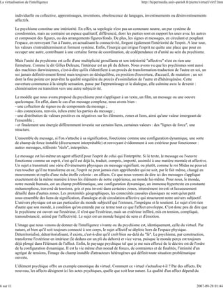 La virtualisation de l'intelligence                                                            http://hypermedia.univ-paris8.fr/pierre/virtuel/virt7.htm


           individuelle ou collective, apprentissages, inventions, obsolescence de langages, investissements ou désinvestissements
           affectifs.

           Le psychisme constitue une intériorité. En effet, sa topologie n'est pas un contenant neutre, un pur système de
           coordonnées, mais au contraire un espace qualitatif, différencié, dont les parties sont en rapport les unes avec les autres
           et composent des figures, ou des arrangements figures/fonds. De plus, les signes et messages, en circulant et peuplant
           l'espace, en renvoyant l'un à l'autre, en actualisant la connectivité, forgent également l'intériorité de l'esprit. A leur tour,
           les valeurs s'entredéterminent et forment système. Enfin, l'énergie qui irrigue l'esprit ne quitte une place que pour en
           occuper une autre, contribuant à une certaine forme de coordination, de codépendance et d'unité au sein du psychisme.

           Mais l'unité du psychisme est celle d'une multiplicité grouillante et son intériorité "affective" n'est en rien une
           fermeture. Comme le dit Gilles Deleuze, l'intérieur est un pli du dehors. Nous avons vu que les psychismes sont aussi
           des machines darwiniennes, c'est-à-dire qu'ils s'identifient à un procès de transformation-traduction de l'autre en soi, un
           soi jamais définitivement fermé mais toujours en déséquilibre, en position d'ouverture, d'accueil, de mutation ; un soi
           dont la fine pointe est peut-être la qualité singulière du procès d'assimilation de l'autre et d'hétérogénèse. Cette
           ouverture commence à la simple sensation, passe par l'apprentissage et le dialogue, elle culmine avec le devenir :
           chimérisation ou transition vers une autre subjectivité.

           Le modèle que nous avons proposé du psychisme peut s'appliquer à un texte, un film, un message ou une oeuvre
           quelconque. En effet, dans le cas d'un message complexe, nous avons bien :
           - une collection de signes ou de composants du message ;
           - des connexions, renvois, échos entre les parties du message ;
           - une distribution de valeurs positives ou négatives sur les éléments, zones et liens, ainsi qu'une valeur émergeant de
           l'ensemble ;
           - et finalement une énergie différemment investie sur certains liens, certaines valeurs : des "lignes de force", une
           structure.

           L'ensemble du message, si l'on s'attache à sa signification, fonctionne comme une configuration dynamique, une sorte
           de champ de force instable (diversement interprétable) et renvoyant évidemment à son extérieur pour fonctionner :
           autres messages, référents "réels", interprètes.

           Le message est lui-même un agent affectif pour l'esprit de celui qui l'interprète. Si le texte, le message ou l'oeuvre
           fonctionne comme un esprit, c'est qu'il est déjà lu, traduit, compris, importé, assimilé à une matière mentale et affective.
           Un sujet a transmuté une série d'événements physiques en message signifiant, ou plutôt, comme le roi Midas ne pouvait
           rien toucher qu'il ne transforme en or, l'esprit ne peut jamais rien appréhender qui ne soit, par le fait même, changé en
           mouvements et replis d'une riche étoffe colorée : en affects. Ce que nous venons de dire ici des messages s'applique
           exactement de la même manière à tous les éléments de notre expérience, au monde lui-même. Pour nous, le monde,
           notre monde humain, est un champ problématique, une configuration dynamique, un immense hypertexte en constante
           métamorphose, traversé de tensions, gris et peu investi dans certaines zones, intensément investi et luxueusement
           détaillé dans d'autres zones. Les proximités géographiques, les connexités causales classiques ne sont qu'un petit
           sous-ensemble des liens de signification, d'analogie et de circulation affective qui structurent notre univers subjectif.
           L'univers physique est un cas particulier du monde subjectif qui l'entoure, l'imprègne et le soutient. Le sujet n'est rien
           d'autre que son monde, à condition qu'on entende par ce terme tout ce que l'affect enveloppe. C'est donc peu de dire que
           le psychisme est ouvert sur l'extérieur, il n'est que l'extérieur, mais un extérieur infiltré, mis en tension, compliqué,
           transsubstancié, animé par l'affectivité. Le sujet est un monde baigné de sens et d'émotion.

           L'image que nous venons de donner de l'intelligence vivante ou du psychisme est, identiquement, celle du virtuel. Par
           nature, et bien qu'il soit toujours connecté à son corps, le sujet affectif se déploie hors de l'espace physique.
           Déterritorialisé, déterritorialisant, il existe, c'est-à-dire qu'il croît bien au-delà du "là". Le psychisme, par construction,
           transforme l'extérieur en intérieur (le dedans est un pli du dehors) et vice versa, puisque le monde perçu est toujours
           déjà plongé dans l'élément de l'affect. Enfin, le paysage psychique tel que je me suis efforcé de le décrire est de l'ordre
           de la configuration dynamique. Il est la vie même d'un noeud de forces, de contraintes et de finalités, l'intimité d'un
           agrégat de tensions, l'image du champ instable d'attracteurs hétérogènes qui définit toute situation problématique
           ouverte.

           L'élément psychique offre un exemple canonique du virtuel. Comment ce virtuel s'actualise-t-il ? Par des affects. De
           nouveau, les affects désignent ici les actes psychiques, quelle que soit leur nature. La qualité d'un affect dépend du


6 sur 11                                                                                                                             2007-09-28 01:44
 