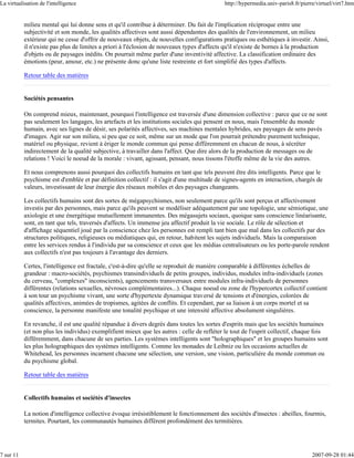 La virtualisation de l'intelligence                                                          http://hypermedia.univ-paris8.fr/pierre/virtuel/virt7.htm


           milieu mental qui lui donne sens et qu'il contribue à déterminer. Du fait de l'implication réciproque entre une
           subjectivité et son monde, les qualités affectives sont aussi dépendantes des qualités de l'environnement, un milieu
           extérieur qui ne cesse d'offrir de nouveaux objets, de nouvelles configurations pratiques ou esthétiques à investir. Ainsi,
           il n'existe pas plus de limites a priori à l'éclosion de nouveaux types d'affects qu'il n'existe de bornes à la production
           d'objets ou de paysages inédits. On pourrait même parler d'une inventivité affective. La classification ordinaire des
           émotions (peur, amour, etc.) ne présente donc qu'une liste restreinte et fort simplifié des types d'affects.

           Retour table des matières


           Sociétés pensantes

           On comprend mieux, maintenant, pourquoi l'intelligence est traversée d'une dimension collective : parce que ce ne sont
           pas seulement les langages, les artefacts et les institutions sociales qui pensent en nous, mais l'ensemble du monde
           humain, avec ses lignes de désir, ses polarités affectives, ses machines mentales hybrides, ses paysages de sens pavés
           d'images. Agir sur son milieu, si peu que ce soit, même sur un mode que l'on pourrait prétendre purement technique,
           matériel ou physique, revient à ériger le monde commun qui pense différemment en chacun de nous, à sécréter
           indirectement de la qualité subjective, à travailler dans l'affect. Que dire alors de la production de messages ou de
           relations ! Voici le noeud de la morale : vivant, agissant, pensant, nous tissons l'étoffe même de la vie des autres.

           Et nous comprenons aussi pourquoi des collectifs humains en tant que tels peuvent être dits intelligents. Parce que le
           psychisme est d'emblée et par définition collectif : il s'agit d'une multitude de signes-agents en interaction, chargés de
           valeurs, investissant de leur énergie des réseaux mobiles et des paysages changeants.

           Les collectifs humains sont des sortes de mégapsychismes, non seulement parce qu'ils sont perçus et affectivement
           investis par des personnes, mais parce qu'ils peuvent se modéliser adéquatement par une topologie, une sémiotique, une
           axiologie et une énergétique mutuellement immanentes. Des mégasujets sociaux, quoique sans conscience linéarisante,
           sont, en tant que tels, traversés d'affects. Un immense jeu affectif produit la vie sociale. Le rôle de sélection et
           d'affichage séquentiel joué par la conscience chez les personnes est rempli tant bien que mal dans les collectifs par des
           structures politiques, religieuses ou médiatiques qui, en retour, habitent les sujets individuels. Mais la comparaison
           entre les services rendus à l'individu par sa conscience et ceux que les médias centralisateurs ou les porte-parole rendent
           aux collectifs n'est pas toujours à l'avantage des derniers.

           Certes, l'intelligence est fractale, c'est-à-dire qu'elle se reproduit de manière comparable à différentes échelles de
           grandeur : macro-sociétés, psychismes transindividuels de petits groupes, individus, modules infra-individuels (zones
           du cerveau, "complexes" inconscients), agencements transversaux entre modules infra-individuels de personnes
           différentes (relations sexuelles, névroses complémentaires...). Chaque noeud ou zone de l'hypercortex collectif contient
           à son tour un psychisme vivant, une sorte d'hypertexte dynamique traversé de tensions et d'énergies, colorées de
           qualités affectives, animées de tropismes, agitées de conflits. Et cependant, par sa liaison à un corps mortel et sa
           conscience, la personne manifeste une tonalité psychique et une intensité affective absolument singulières.

           En revanche, il est une qualité répandue à divers degrés dans toutes les sortes d'esprits mais que les sociétés humaines
           (et non plus les individus) exemplifient mieux que les autres : celle de refléter le tout de l'esprit collectif, chaque fois
           différemment, dans chacune de ses parties. Les systèmes intelligents sont "holographiques" et les groupes humains sont
           les plus holographiques des systèmes intelligents. Comme les monades de Leibniz ou les occasions actuelles de
           Whitehead, les personnes incarnent chacune une sélection, une version, une vision, particulière du monde commun ou
           du psychisme global.

           Retour table des matières


           Collectifs humains et sociétés d'insectes

           La notion d'intelligence collective évoque irrésistiblement le fonctionnement des sociétés d'insectes : abeilles, fourmis,
           termites. Pourtant, les communautés humaines diffèrent profondément des termitières.




7 sur 11                                                                                                                           2007-09-28 01:44
 