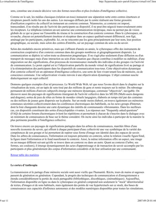 La virtualisation de l'intelligence                                                           http://hypermedia.univ-paris8.fr/pierre/virtuel/virt7.htm


           sens, constitue une avancée décisive vers des formes nouvelles et plus évoluées d'intelligence collective.

           Comme on le sait, les médias classiques (relation un-tous) instaurent une séparation nette entre centres émetteurs et
           récepteurs passifs isolés les uns des autres. Les messages diffusés par le centre réalisent une forme grossière
           d'unification cognitive du collectif en instaurant un contexte commun. Néanmoins, ce contexte est imposé,
           transcendant, il ne résulte pas de l'activité des participants au dispositif, il ne peut être négocié transversalement entre
           les récepteurs. Le téléphone (relation un-un) autorise une communication réciproque, mais ne permet pas de vision
           globale de ce qui se passe sur l'ensemble du réseau ni la construction d'un contexte commun. Dans le cyberespace, en
           revanche, chacun est potentiellement émetteur et récepteur dans un espace qualitativement différencié, non figé,
           aménagé par les participants, explorable. Ici, on ne rencontre pas les gens principalement par leur nom, leur position
           géographique, ou sociale, mais selon des centres d'intérêts, sur un paysage commun du sens ou du savoir.

           Selon des modalités encore primitives, mais qui s'affinent d'année en année, le cyberespace offre des instruments de
           construction coopérative d'un contexte commun dans des groupes nombreux et géographiquement dispersés. La
           communication se déploie ici selon toute sa dimension pragmatique. Il ne s'agit plus seulement d'une diffusion ou d'un
           transport de messages mais d'une interaction au sein d'une situation que chacun contribue à modifier ou stabiliser, d'une
           négociation sur des significations, d'un processus de reconnaissance mutuelle des individus et des groupes via l'activité
           de communication. Le point capital est ici l'objectivation partielle du monde virtuel de significations livré au partage et
           à la réinterprétation des participants dans les dispositifs de communication tous-tous. Cette objectivation dynamique
           d'un contexte collectif est un opérateur d'intelligence collective, une sorte de lien vivant tenant lieu de mémoire, ou de
           conscience commune. Une subjectivation vivante renvoie à une objectivation dynamique. L'objet commun suscite
           dialectiquement un sujet collectif.

           Donnons quelques exemples d'un tel processus. Le World Wide Web, tel que nous l'avons décrit dans le chapitre sur la
           virtualisation du texte, est un tapis de sens tissé par des millions de gens et remis toujours sur le métier. Du raboutage
           permanent de millions d'univers subjectifs émerge une mémoire dynamique, commune "objectivée", navigable. On
           découvre aussi des paysages de significations émergeant de l'activité collective dans les MUDS (Multi-users dungeons
           and dragons), sortes de jeux de rôles en forme de mondes virtuels langagiers, élaborés en temps réel par des centaines
           ou des milliers de jeunes gens dispersés sur la planète. Sur un mode moins élaboré, on trouve également ces mémoires
           communes sécrétées collectivement dans les conférences électroniques des babillards, ou les news groups d'Internet,
           dont la liste changeante dessine une carte dynamique des intérêts de communautés vibrionnantes. Dans les meilleurs
           cas, ces dispositifs constituent des sortes d'encyclopédies vivantes. Les réponses aux "frequently asked questions"
           (FAQ) de certains forums électroniques évitent les répétitions et permettent à chacun de s'inscrire dans le dialogue avec
           un minimum de connaissances de base sur le thème considéré. On incite ainsi les individus à participer de la manière la
           plus pertinente possible à l'intelligence collective.

           On trouve encore ces paysages de significations partagées dans les arbres de connaissances, marchés libres d'une
           nouvelle économie du savoir, qui offrent à chaque participant d'une collectivité une vue synthétique de la variété des
           compétences de son groupe et lui permettent de repérer sous forme d'image son identité dans des espaces de savoir.
           Dans les arbres de connaissances, l'information est toujours présentée en contexte, selon la relation visuelle figure/fond,
           la figure étant l'information et le fond manifestant le contexte. Ainsi, la même information offre un aspect, une image
           ou un masque différent suivant qu'elle se trouve dans un contexte ou dans un autre. Quant au contexte (l'arbre, ses
           formes, ses couleurs), il émerge dynamiquement des actes d'apprentissage et de transaction de savoir accomplis par les
           participants et plus généralement des corpus d'information considérés et de leur utilisation par une communauté.

           Retour table des matières


           Le cortex d'Anthropia

           La transmission et le partage d'une mémoire sociale sont aussi vieille que l'humanité. Récits, tours de mains et sagesses
           passent de génération en génération. Cependant, le progrès des techniques de communication et d'enregistrement a
           étendu considérablement la portée du stock partageable (bibliothèques, discothèques, cinémathèques). Aujourd'hui,
           l'information disponible en ligne ou dans le cyberespace en général comprend non seulement le "stock" déterritorialisé
           de textes, d'images et de sons habituels, mais également des points de vue hypertextuels sur ce stock, des bases de
           connaissances aux capacités d'inférence autonomes et des modèles numériques disponibles pour toutes les simulations.



9 sur 11                                                                                                                            2007-09-28 01:44
 