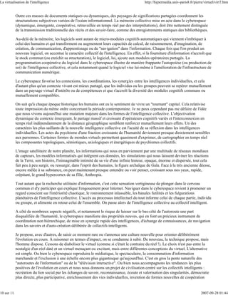 La virtualisation de l'intelligence                                                            http://hypermedia.univ-paris8.fr/pierre/virtuel/virt7.htm


            Outre ces masses de documents statiques ou dynamiques, des paysages de significations partagées coordonnent les
            structurations subjectives variées de l'océan informationnel. La mémoire collective mise en acte dans le cyberespace
            (dynamique, émergente, coopérative, retravaillée en temps réel par des interprétations), doit être nettement distinguée
            de la transmission traditionnelle des récits et des savoir-faire, comme des enregistrements statiques des bibliothèques.

            Au-delà de la mémoire, les logiciels sont autant de micro-modules cognitifs automatiques qui viennent s'imbriquer à
            celui des humains et qui transforment ou augmentent leurs capacités de calcul, de raisonnement, d'imagination, de
            création, de communication, d'apprentissage ou de "navigation" dans l'information. Chaque fois que l'on produit un
            nouveau logiciel, on accentue le caractère collectif de l'intelligence. En effet, si la fourniture d'information n'accroît que
            le stock commun (ou enrichit sa structuration), le logiciel, lui, ajoute aux modules opératoires partagés. La
            programmation coopérative du logiciel dans le cyberespace illustre de manière frappante l'autopoièse (ou production de
            soi) de l'intelligence collective, et cela notamment quand le logiciel vise lui-même à l'amélioration de l'infrastructure de
            communication numérique.

            Le cyberespace favorise les connexions, les coordinations, les synergies entre les intelligences individuelles, et cela
            d'autant plus qu'un contexte vivant est mieux partagé, que les individus ou les groupes peuvent se repérer mutuellement
            dans un paysage virtuel d'intérêts ou de compétences et que s'accroît la diversité des modules cognitifs communs ou
            mutuellement compatibles.

            On sait qu'à chaque époque historique les humains ont eu le sentiment de vivre un "tournant" capital. Cela relativise
            toute impression du même ordre concernant la période contemporaine. Je ne peux cependant pas me défaire de l'idée
            que nous vivons aujourd'hui une mutation majeure dans les formes de l'intelligence collective. L'objectivation
            dynamique du contexte émergeant, le partage massif et croissant d'opérateurs cognitifs variés et l'interconnexion en
            temps réel indépendamment de la distance géographique semblent renforcer mutuellement leurs effets. Un des
            caractères les plus saillants de la nouvelle intelligence collective est l'acuité de sa réflexion dans les intelligences
            individuelles. Les actes du psychisme d'une fraction croissante de l'humanité deviennent presque directement sensibles
            aux personnes. Certaines formes de mondes virtuels permettent quasiment d'exprimer, de cartographier en temps réel
            les composantes topologiques, sémiotiques, axiologiques et énergétiques de psychismes collectifs.

            L'image satellitaire de notre planète, les informations qui nous en parviennent par une multitude de réseaux mondiaux
            de capteurs, les modèles informatisés qui intègrent ces données, les simulations qui nous laissent deviner les réactions
            de la Terre, son histoire, l'inimaginable intimité de sa vie d'une infinie lenteur, opaque, énorme et dispersée, tout cela
            fait peu à peu surgir, ou ressurgir, dans l'esprit des humains, la figure archaïque de Gaïa. Face à la très ancienne déesse,
            encore mêlée à sa substance, on peut maintenant presque entendre ou voir penser, croissant sous nos yeux, rapide,
            crépitant, le grand hypercortex de sa fille, Anthropia.

            Tout autant que la recherche utilitaire d'information, c'est cette sensation vertigineuse de plonger dans le cerveau
            commun et d'y participer qui explique l'engouement pour Internet. Naviguer dans le cyberespace revient à promener un
            regard conscient sur l'intériorité chaotique, le ronronnement inlassable, les banales futilités et les fulgurations
            planétaires de l'intelligence collective. L'accès au processus intellectuel du tout informe celui de chaque partie, individu
            ou groupe, et alimente en retour celui de l'ensemble. On passe alors de l'intelligence collective au collectif intelligent.

            A côté de nombreux aspects négatifs, et notamment le risque de laisser sur le bas-côté de l'autoroute une part
            disqualifiée de l'humanité, le cyberespace manifeste des propriétés neuves, qui en font un précieux instrument de
            coordination non hiérarchique, de mise en synergie rapide des intelligences, d'échange de connaissances, de navigation
            dans les savoirs et d'auto-création délibérée de collectifs intelligents.

            Je propose, avec d'autres, de saisir ce moment rare ou s'annonce une culture nouvelle pour orienter délibérément
            l'évolution en cours. À raisonner en termes d'impact, on se condamne à subir. De nouveau, la technique propose, mais
            l'homme dispose. Cessons de diaboliser le virtuel (comme si c'était le contraire du réel !). Le choix n'est pas entre la
            nostalgie d'un réel daté et un virtuel menaçant ou excitant, mais entre différentes conceptions du virtuel. L'alternative
            est simple. Ou bien le cyberespace reproduira le médiatique, le spectaculaire, la consommation d'information
            marchande et l'exclusion à une échelle encore plus gigantesque qu'aujourd'hui. C'est en gros la pente naturelle des
            "autoroutes de l'information" ou de la "télévision interactive". Ou bien nous accompagnons les tendances les plus
            positives de l'évolution en cours et nous nous donnons un projet de civilisation centré sur les collectifs intelligents :
            recréation du lien social par les échanges de savoir, reconnaissance, écoute et valorisation des singularités, démocratie
            plus directe, plus participative, enrichissement des vies individuelles, invention de formes nouvelles de coopération


10 sur 11                                                                                                                            2007-09-28 01:44
 