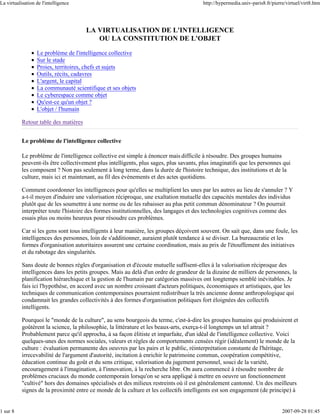 La virtualisation de l'intelligence                                                     http://hypermedia.univ-paris8.fr/pierre/virtuel/virt8.htm




                                       LA VIRTUALISATION DE L'INTELLIGENCE
                                          OU LA CONSTITUTION DE L'OBJET

                  Le problème de l'intelligence collective
                  Sur le stade
                  Proies, territoires, chefs et sujets
                  Outils, récits, cadavres
                  L'argent, le capital
                  La communauté scientifique et ses objets
                  Le cyberespace comme objet
                  Qu'est-ce qu'un objet ?
                  L'objet / l'humain

           Retour table des matières


           Le problème de l'intelligence collective

           Le problème de l'intelligence collective est simple à énoncer mais difficile à résoudre. Des groupes humains
           peuvent-ils être collectivement plus intelligents, plus sages, plus savants, plus imaginatifs que les personnes qui
           les composent ? Non pas seulement à long terme, dans la durée de l'histoire technique, des institutions et de la
           culture, mais ici et maintenant, au fil des événements et des actes quotidiens.

           Comment coordonner les intelligences pour qu'elles se multiplient les unes par les autres au lieu de s'annuler ? Y
           a-t-il moyen d'induire une valorisation réciproque, une exaltation mutuelle des capacités mentales des individus
           plutôt que de les soumettre à une norme ou de les rabaisser au plus petit commun dénominateur ? On pourrait
           interpréter toute l'histoire des formes institutionnelles, des langages et des technologies cognitives comme des
           essais plus ou moins heureux pour résoudre ces problèmes.

           Car si les gens sont tous intelligents à leur manière, les groupes déçoivent souvent. On sait que, dans une foule, les
           intelligences des personnes, loin de s'additionner, auraient plutôt tendance à se diviser. La bureaucratie et les
           formes d'organisation autoritaires assurent une certaine coordination, mais au prix de l'étouffement des initiatives
           et du rabotage des singularités.

           Sans doute de bonnes règles d'organisation et d'écoute mutuelle suffisent-elles à la valorisation réciproque des
           intelligences dans les petits groupes. Mais au delà d'un ordre de grandeur de la dizaine de milliers de personnes, la
           planification hiérarchique et la gestion de l'humain par catégories massives ont longtemps semblé inévitables. Je
           fais ici l'hypothèse, en accord avec un nombre croissant d'acteurs politiques, économiques et artistiques, que les
           techniques de communication contemporaines pourraient redistribuer la très ancienne donne anthropologique qui
           condamnait les grandes collectivités à des formes d'organisation politiques fort éloignées des collectifs
           intelligents.

           Pourquoi le "monde de la culture", au sens bourgeois du terme, c'est-à-dire les groupes humains qui produisirent et
           goûtèrent la science, la philosophie, la littérature et les beaux-arts, exerça-t-il longtemps un tel attrait ?
           Probablement parce qu'il approcha, à sa façon élitiste et imparfaite, d'un idéal de l'intelligence collective. Voici
           quelques-unes des normes sociales, valeurs et règles de comportements censées régir (idéalement) le monde de la
           culture : évaluation permanente des oeuvres par les pairs et le public, réinterprétation constante de l'héritage,
           irrecevabilité de l'argument d'autorité, incitation à enrichir le patrimoine commun, coopération compétitive,
           éducation continue du goût et du sens critique, valorisation du jugement personnel, souci de la variété,
           encouragement à l'imagination, à l'innovation, à la recherche libre. On aura commencé à résoudre nombre de
           problèmes cruciaux du monde contemporain lorsqu'on se sera appliqué à mettre en oeuvre un fonctionnement
           "cultivé" hors des domaines spécialisés et des milieux restreints où il est généralement cantonné. Un des meilleurs
           signes de la proximité entre ce monde de la culture et les collectifs intelligents est son engagement (de principe) à


1 sur 8                                                                                                                       2007-09-28 01:45
 