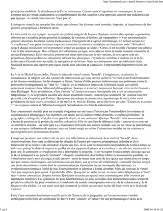 http://hypermedia.univ-paris8.fr/pierre/virtuel/virt1.htm


          principales modalités : le détachement de l'ici et maintenant. Comme nous le signalions en commençant, le sens
          commun fait du virtuel, insaisissable, le complémentaire du réel, tangible. Cette approche contient une indication à ne
          pas négliger : le virtuel, bien souvent, "n'est pas là".

          L'entreprise virtuelle ne peut plus être située précisément. Ses éléments sont nomades, dispersés, et la pertinence de leur
          position géographique a fortement décru.

          Le texte est-il ici, sur le papier, occupant une portion assignée de l'espace physique, ou bien dans quelque organisation
          abstraite qui s'actualise en une pluralité de langues, de versions, d'éditions, de typographies ? Or un texte particulier
          apparaît désormais lui-même comme l'actualisation d'un hypertexte à support informatique. Ce dernier occupe-t-il
          "virtuellement" tout point du réseau auquel est connectée la mémoire numérique où s'inscrit son code ? S'étend-t-il
          jusqu'à chaque installation où l'on pourrait le copier en quelques secondes ? Certes, il est possible d'assigner une adresse
          à un fichier informatique. Mais à l'heure de l'information en ligne, cette adresse serait de toutes manières transitoire et
          de peu d'importance. Déterritorialisé, présent tout entier dans chacune de ses versions, de ses copies et de ses
          projections, dépourvu d'inertie, ubiquitaire habitant du cyberespace, l'hypertexte contribue à produire ici et là des
          événements d'actualisation textuelle, de navigation et de lecture. Seuls ces événements sont véritablement situés.
          Quoiqu'il nécessite des supports physiques lourds pour subsister et s'actualiser, l'impondérable hypertexte n'a pas de
          lieu.

          Le livre de Michel Serres, Atlas, illustre le thème du virtuel comme "hors-là". L'imagination, la mémoire, la
          connaissance, la religion sont des vecteurs de virtualisation qui nous ont fait quitter le "là" bien avant l'informatisation
          et les réseaux numériques. En développant ce thème, l'auteur d'Atlas poursuit indirectement une polémique contre la
          philosophie heideggerienne de "l'être-là". "Etre-là" est la traduction littérale de l'allemand dasein qui signifie
          notamment existence dans l'allemand philosophique classique et existence proprement humaine - être un être humain -
          chez Heidegger. Mais, précisément, n'être d'aucun "là", hanter un espace inassignable (où a lieu la conversation
          téléphonique ?), ne se produire qu'entre des choses clairement situées, ou n'être pas seulement "là" (comme tout être
          pensant), cela n'empêche pas d'exister. Quoiqu'une étymologie ne prouve rien, signalons que le mot exister vient
          précisément du latin sistere, être placé, et du préfixe ex, hors de. Exister, est-ce être là ou en sortir ? Dasein ou existence
          ? Tout se passe comme si l'allemand soulignait l'actualisation et le latin la virtualisation.

          Une communauté virtuelle peut par exemple s'organiser sur une base affinitaire par l'intermédiaire de systèmes de
          communication télématiques. Ses membres sont réunis par les mêmes centres d'intérêts, les mêmes problèmes : la
          géographie, contingente, n'est plus ni un point de départ, ni une contrainte. Quoique "hors-là", cette communauté
          s'anime de passions et de projets, de conflits et d'amitiés. Elle vit sans lieu de référence stable : partout où se trouvent
          ses membres mobiles... ou nulle part. La virtualisation réinvente une culture nomade, non par un retour au paléolithique
          ni aux antiques civilisations de pasteurs, mais en faisant surgir un milieu d'interactions sociales où les relations se
          reconfigurent avec un minimum d'inertie.

          Lorsqu'une personne, une collectivité, un acte, une information se virtualisent, ils se mettent "hors-là", ils se
          déterritorialisent. Une sorte de débrayage les détache de l'espace physique ou géographique ordinaire et de la
          temporalité de la montre et du calendrier. Encore une fois, ils ne sont pas totalement indépendants de l'espace-temps de
          référence, puisqu'ils doivent toujours se greffer sur des supports physiques et s'actualiser ici ou ailleurs, maintenant ou
          plus tard. Et cependant la virtualisation leur a fait prendre la tangente. Ils ne recoupent l'espace-temps classique que ça
          et là, en échappant à ses poncifs "réalistes" : ubiquité, simultanéité, distribution éclatée ou massivement parallèle. La
          virtualisation met le récit classique à rude épreuve : unité de temps sans unité de lieu (grâce aux interactions en temps
          réel par réseaux électroniques, aux retransmissions en direct, aux systèmes de téléprésence), continuité d'action malgré
          une durée discontinue (comme dans la communication par répondeurs ou par messagerie électronique). La
          synchronisation remplace l'unité de lieu, l'interconnexion se substitue à l'unité de temps. Mais, de nouveau, le virtuel
          n'est pas imaginaire pour autant. Il produit des effets. Quoiqu'on ne sache pas où, la conversation téléphonique a "lieu",
          nous verrons comment au chapitre suivant. Quoiqu'on ne sache pas quand, nous communiquons effectivement par
          répondeurs interposés. Les opérateurs les plus déterritorialisés, les plus découplés d'un enracinement spatio-temporel
          précis, les collectifs les plus virtualisés et virtualisants du monde contemporains sont ceux de la technoscience, de la
          finance et des médias. Ce sont aussi ceux qui structurent la réalité sociale avec le plus de force, voire avec le plus de
          violence.

          Faire d'une contrainte lourdement actuelle (celle de l'heure et de la géographie, en l'occurrence) une variable
          contingente relève bien de la remontée inventive d'une "solution" effective vers une problématique et donc de la


3 sur 5                                                                                                                            2007-09-28 01:42
 