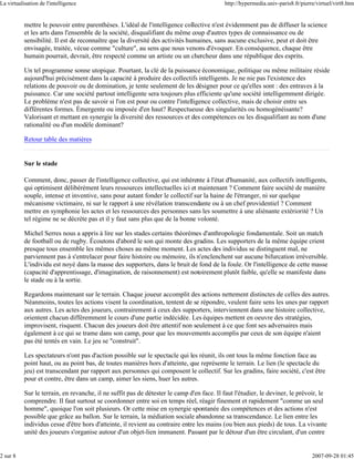 La virtualisation de l'intelligence                                                        http://hypermedia.univ-paris8.fr/pierre/virtuel/virt8.htm


           mettre le pouvoir entre parenthèses. L'idéal de l'intelligence collective n'est évidemment pas de diffuser la science
           et les arts dans l'ensemble de la société, disqualifiant du même coup d'autres types de connaissance ou de
           sensibilité. Il est de reconnaître que la diversité des activités humaines, sans aucune exclusive, peut et doit être
           envisagée, traitée, vécue comme "culture", au sens que nous venons d'évoquer. En conséquence, chaque être
           humain pourrait, devrait, être respecté comme un artiste ou un chercheur dans une république des esprits.

           Un tel programme sonne utopique. Pourtant, la clé de la puissance économique, politique ou même militaire réside
           aujourd'hui précisément dans la capacité à produire des collectifs intelligents. Je ne nie pas l'existence des
           relations de pouvoir ou de domination, je tente seulement de les désigner pour ce qu'elles sont : des entraves à la
           puissance. Car une société partout intelligente sera toujours plus efficiente qu'une société intelligemment dirigée.
           Le problème n'est pas de savoir si l'on est pour ou contre l'intelligence collective, mais de choisir entre ses
           différentes formes. Émergente ou imposée d'en haut? Respectueuse des singularités ou homogénéisante?
           Valorisant et mettant en synergie la diversité des ressources et des compétences ou les disqualifiant au nom d'une
           rationalité ou d'un modèle dominant?

           Retour table des matières


           Sur le stade

           Comment, donc, passer de l'intelligence collective, qui est inhérente à l'état d'humanité, aux collectifs intelligents,
           qui optimisent délibérément leurs ressources intellectuelles ici et maintenant ? Comment faire société de manière
           souple, intense et inventive, sans pour autant fonder le collectif sur la haine de l'étranger, ni sur quelque
           mécanisme victimaire, ni sur le rapport à une révélation transcendante ou à un chef providentiel ? Comment
           mettre en symphonie les actes et les ressources des personnes sans les soumettre à une aliénante extériorité ? Un
           tel régime ne se décrète pas et il y faut sans plus que de la bonne volonté.

           Michel Serres nous a appris à lire sur les stades certains théorèmes d'anthropologie fondamentale. Soit un match
           de football ou de rugby. Écoutons d'abord le son qui monte des gradins. Les supporters de la même équipe crient
           presque tous ensemble les mêmes choses au même moment. Les actes des individus se distinguent mal, ne
           parviennent pas à s'entrelacer pour faire histoire ou mémoire, ils n'enclenchent sur aucune bifurcation irréversible.
           L'individu est noyé dans la masse des supporters, dans le bruit de fond de la foule. Or l'intelligence de cette masse
           (capacité d'apprentissage, d'imagination, de raisonnement) est notoirement plutôt faible, qu'elle se manifeste dans
           le stade ou à la sortie.

           Regardons maintenant sur le terrain. Chaque joueur accomplit des actions nettement distinctes de celles des autres.
           Néanmoins, toutes les actions visent la coordination, tentent de se répondre, veulent faire sens les unes par rapport
           aux autres. Les actes des joueurs, contrairement à ceux des supporters, interviennent dans une histoire collective,
           orientent chacun différemment le cours d'une partie indécidée. Les équipes mettent en oeuvre des stratégies,
           improvisent, risquent. Chacun des joueurs doit être attentif non seulement à ce que font ses adversaires mais
           également à ce qui se trame dans son camp, pour que les mouvements accomplis par ceux de son équipe n'aient
           pas été tentés en vain. Le jeu se "construit".

           Les spectateurs n'ont pas d'action possible sur le spectacle qui les réunit, ils ont tous la même fonction face au
           point haut, ou au point bas, de toutes manières hors d'atteinte, que représente le terrain. Le lien (le spectacle du
           jeu) est transcendant par rapport aux personnes qui composent le collectif. Sur les gradins, faire société, c'est être
           pour et contre, être dans un camp, aimer les siens, huer les autres.

           Sur le terrain, en revanche, il ne suffit pas de détester le camp d'en face. Il faut l'étudier, le deviner, le prévoir, le
           comprendre. Il faut surtout se coordonner entre soi en temps réel, réagir finement et rapidement "comme un seul
           homme", quoique l'on soit plusieurs. Or cette mise en synergie spontanée des compétences et des actions n'est
           possible que grâce au ballon. Sur le terrain, la médiation sociale abandonne sa transcendance. Le lien entre les
           individus cesse d'être hors d'atteinte, il revient au contraire entre les mains (ou bien aux pieds) de tous. La vivante
           unité des joueurs s'organise autour d'un objet-lien immanent. Passant par le détour d'un être circulant, d'un centre


2 sur 8                                                                                                                          2007-09-28 01:45
 