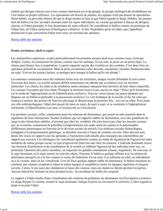 La virtualisation de l'intelligence                                                      http://hypermedia.univ-paris8.fr/pierre/virtuel/virt8.htm


           mobile qui désigne chacun tour à tour comme transitoire pivot du groupe, le groupe intelligent des footballeurs est
           à lui-même sa propre référence. Les spectateurs ont besoin de joueurs, les équipes n'ont pas besoin de spectateurs.
           Demi-habile, un proverbe chinois dit que le doigt montre la lune et que l'idiot regarde le doigt. Habiles, les joueurs
           font du ballon à la fois un index tournant entre les sujets individuels, un vecteur qui permet à chacun de désigner
           chacun, et l'objet principal, le lien dynamique du sujet collectif. On considérera le ballon comme un prototype de
           l'objet-lien, de l'objet catalyseur d'intelligence collective. Je fais l'hypothèse qu'un tel objet, que j'appellerai
           dorénavant et par convention l'objet tout court, est inconnu des animaux.

           Retour table des matières


           Proies, territoires, chefs et sujets

           Les mammifères supérieurs, et plus particulièrement les primates sociaux dont nous sommes issus, n'ont pas
           d'objets. Certes, ils connaissent les proies, comme tous les animaux. En un sens, la proie est un proto-objet. La
           chasse peut donner lieu à coopération. La proie capturée suscite des rivalités ou des combats. C'est donc bien un
           opérateur primitif de socialisation. Mais la proie est destinée à être dévorée, incorporée, résorbée finalement dans
           un sujet. Voit-on les joueurs lacérer, se partager puis manger le ballon qu'ils ont attrapé ?

           Les animaux connaissent aussi des relations fortes avec les territoires, chaque société défendant le sien contre
           l'invasion des autres. La société animale définit notamment son identité par sa relation avec un territoire
           particulier. Les chiens, les chats et de nombreux autres animaux marquent leur territoire de leur odeur corporelle.
           Les oiseaux l'occupent par leur chant. Pourquoi le territoire n'est-t-il pas encore un objet ? Parce qu'il fonctionne
           sur le mode de l'appropriation ou de l'identification exclusive. Vous ne verrez jamais un joueur plantant son
           drapeau sur un ballon et prétendre à sa possession exclusive. Le vrai fondateur de la société civile fut celui qui
           renonça à enclore une portion de l'univers physique et déclara pour la première fois : ceci est un objet. Pour jouer
           son rôle anthropologique, l'objet doit passer de main en main, de sujet à sujet, et se soustraire à l'appropriation
           territoriale, à l'identification à un nom, à l'exclusivité ou à l'exclusion.

           Les primates sociaux, enfin, connaissent aussi les relations de dominance, qui jouent un rôle essentiel dans la
           régulation de leurs interactions. Notons d'ailleurs que les rapports stables de domination, avec des gradations de
           rangs et des hiérarchies subtiles, n'existent que chez les vertébrés. On n'en trouve pas chez les insectes sociaux
           qui, en revanche, connaissent la polyéthie (comportements très typés selon les castes) et la polymorphie
           (différences anatomiques en fonction de la division sociale du travail). Les relations sociales hiérarchiques,
           échappant à la programmation génétique, se décident souvent à l'issue de combats ouverts. Elles doivent sans
           doute être mises en rapport avec les aptitudes à l'autonomie individuelle plus marquées des mammifères par
           rapport aux insectes. Les éthologues les considèrent également comme un mode de régulation de l'agressivité entre
           membres du même groupe social, ce type d'agressivité étant très rare chez les insectes. L'individu dominant exerce
           une fonction d'unification et de coordination de la société en inhibant l'agressivité des individus entre eux, en
           polarisant l'attention des autres membres, en imposant les grandes orientations (chasse, migration). De nouveau, ni
           le sujet dominant, ni le sujet soumis ne sont des objets. Pourtant, le ballon a quelque affinité avec la relation de
           dominance puisqu'il est à la fois soumis et centre de l'attention. En un sens, il se substitue au chef, au subordonné
           ou à la victime, mais en les virtualisant. Loin de fixer quelque rapport stable de dominance, le ballon maintient au
           contraire une relation coopérative (dans la même équipe) et compétitive (entre les équipes) égalitaire et toujours
           ouverte. Certes, le jeu sacre des champions et laisse des vaincus, mais ces statuts ne durent qu'entre les parties.
           Aucune hiérarchie instituée ne pèse pendant le jeu : la circulation du ballon les suspend.

           Le rapport à l'objet résulte d'une virtualisation des relations de prédation, de dominance ou d'occupation exclusive.
           Le doigt désigne la victime, montre le sujet dominant, indique la proie ou circonscrit le territoire. L'idiot regarde le
           doigt et invente l'objet.

           Retour table des matières




3 sur 8                                                                                                                        2007-09-28 01:45
 